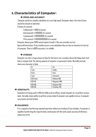 5. Characteristics of Computer:
 SPEED AND ACCURACY
Computer performs complex calculation at a very high speed. Computer takes a few micro/nano
second to execute an operation.
Fraction of a second:
1 millisecond= 1/1000 of second
1microsecond= 1/1000000 of a second
1 nanosecond= 1/000000000 of a second
1 Pico second= 1/1000000000000 of a second
Computer always gives 100% actual outputs (result), if the user provides correct
Input and Instructions .If any mistake occurs in any calculation they are due to manual error but not
of computer. Since it is100% accurate, it is reliable.
 STORAGE
Computer can store a huge amount of data for the future use in auxiliary device like floppy disk, hard
disk or compact disk. The storing capacity of computer is expressed in bytes. Normally one byte
stores one character of data.
0.1
4 bits
8 bits

1 bit
1 nibble
1 byte

1 byte
1024 bytes
1024 KB

1 character
1 Kilobyte (KB)
1 Megabyte (MB)

1024 MB
1024 GB

1 Gigabyte (GB)
1 Terabyte (TB)

 VERSITALITY:
Computers are being used in different fields such as offices, school, hospital, etc. to perform various
tasks. Versatile means ability to perform various tasks & computer can capable to do so. A computer
can process any kind of data.
 DILLIGENCE:
It is a capacity of performing repeated operation without any tiredness & any mistakes. A computer is
capable of performing the required tasks continuously with the same speed, accuracy & efficiency
without any error.

Page 6
RACE COMPUTER INSTITUTE (RCI): 3 Month Computer Basic Course

 
