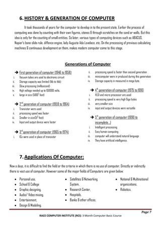 6. HISTORY & GENERATION OF COMPUTER
It took thousands of years for the computer to develop in to the present state. Earlier the process of
computing was done by counting with their own figures, stones & through scratches on the sand or walls. But this
idea is only for the counting of small entities. So later, various types of computing devices such as ABACUS,
Napier's bone slide rule, diffence engine, lady Augusta Ada Lovelace, etc. On the processing of previous calculating
machines & continuous development on them, makes modern computer come to this stage.

Generations of Computer
 First generation of computer (1946 to 1958)
i.
ii.
iii.
iv.
v.

Vacuum tubes are used to electronic circuit
Storage capacity was limited (1kb to 4kb)
Slow processing (millisecond)
High voltage needed up to 150000 volts.
large in size (51002 feet)

i.
ii.
iii.
iv.

Transistor were used
processing speed was faster
Smaller in size(512 feet)
Input and output device were faster

VLSI and micro processer are used
processing speed is very high Giga bytes
very smaller size
input and output devices were versatile

 5 th generation of computer (1990 to
incomplete…)
i.
ii.
iii.
iv.

rd

 3 generation of computer (1965 to 1974)
i.

processing speed is faster than second generation
minicomputer were in produced during this generation
Storage capacity in measured in mega byte.

 4th generation of computer (1975 to 1990

 2 nd generation of computer (1959 to 1964)
i.
ii.
iii.
iv.

ii.
iii.
iv.

ICs were used in place of transistor

Intelligent processing
Easy human computing
computer will understand natural language
They have artificial intelligence.

7. Applications Of Computer:
Now a days, it is difficult to find the field or the criteria in which there is no use of computer. Directly or indirectly
there is vast use of computer. However some of the major fields of Computers are given below:
Personal use,
School & College
Graphic designing,
Audio/ Video mixing,
Entertainment,
Design & Modeling.

Satellites & Networking
System,
Research Center,
Hospitals,
Banks & other offices,

National & Multinational
organizations,
Robotics,

Page 7
RACE COMPUTER INSTITUTE (RCI): 3 Month Computer Basic Course

 