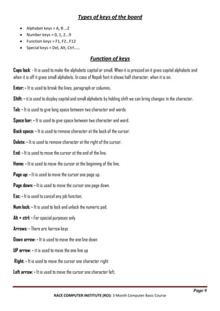 Types of keys of the board
Alphabet keys = A, B …Z
Number keys = 0, 1, 2...9
Function keys = F1, F2…F12
Special keys = Del, Alt, Ctrl……

Function of keys
Caps lock: - It is used to make the alphabets capital or small. When it is pressed on it gives capital alphabets and
when it is off it gives small alphabets. In case of Nepali font it shows half character, when it is on.
Enter: - It is used to break the lines, paragraph or columns.
Shift: - it is used to display capital and small alphabets by holding shift we can bring changes in the character.
Tab: - It is used to give long space between two character and words
Space bar: - It is used to give space between two character and word.
Back space: - It is used to remove character at the back of the cursor.
Delete: - It is used to remove character at the right of the cursor.
End: - It is used to move the cursor at the end of the line.
Home: - It is used to move the cursor at the beginning of the line.
Page up: - It is used to move the cursor one page up.
Page down: - It is used to move the cursor one page down.
Esc: - It is used to cancel any job function.
Num lock: - It is used to lock and unlock the numeric pad.
Alt + ctrl: - For special purposes only
Arrows: - There are 4arrow keys
Down arrow: - It is used to move the one line down
UP arrow: - it is used to move the one line up
Right: - It is used to move the cursor one character right
Left arrow: - It is used to move the cursor one character left.

Page 9
RACE COMPUTER INSTITUTE (RCI): 3 Month Computer Basic Course

 