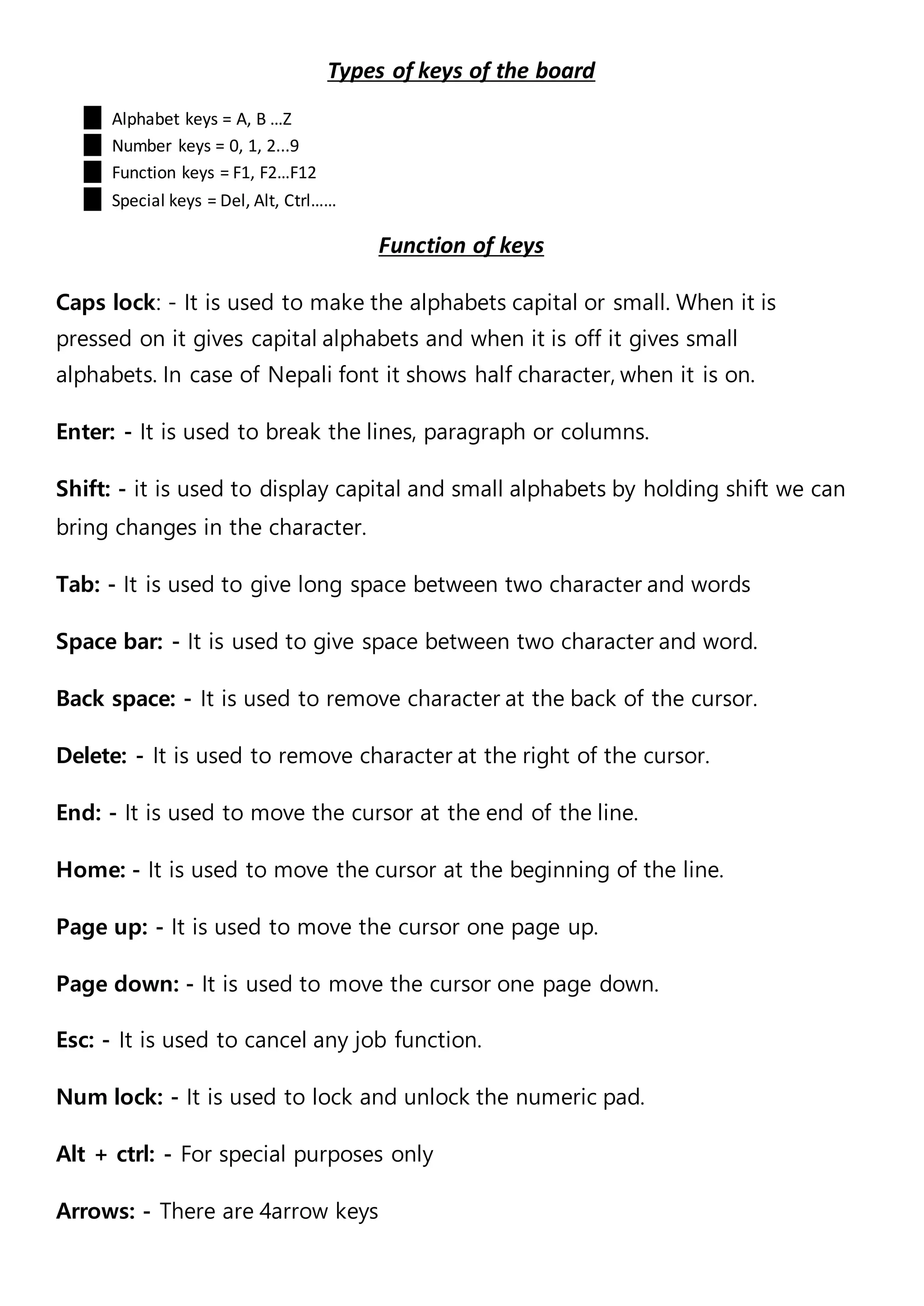 Types of keys of the board
Alphabet keys = A, B …Z
Number keys = 0, 1, 2...9
Function keys = F1, F2…F12
Special keys = Del, Alt, Ctrl……
Function of keys
Caps lock: - It is used to make the alphabets capital or small. When it is
pressed on it gives capital alphabets and when it is off it gives small
alphabets. In case of Nepali font it shows half character, when it is on.
Enter: - It is used to break the lines, paragraph or columns.
Shift: - it is used to display capital and small alphabets by holding shift we can
bring changes in the character.
Tab: - It is used to give long space between two character and words
Space bar: - It is used to give space between two character and word.
Back space: - It is used to remove character at the back of the cursor.
Delete: - It is used to remove character at the right of the cursor.
End: - It is used to move the cursor at the end of the line.
Home: - It is used to move the cursor at the beginning of the line.
Page up: - It is used to move the cursor one page up.
Page down: - It is used to move the cursor one page down.
Esc: - It is used to cancel any job function.
Num lock: - It is used to lock and unlock the numeric pad.
Alt + ctrl: - For special purposes only
Arrows: - There are 4arrow keys
 