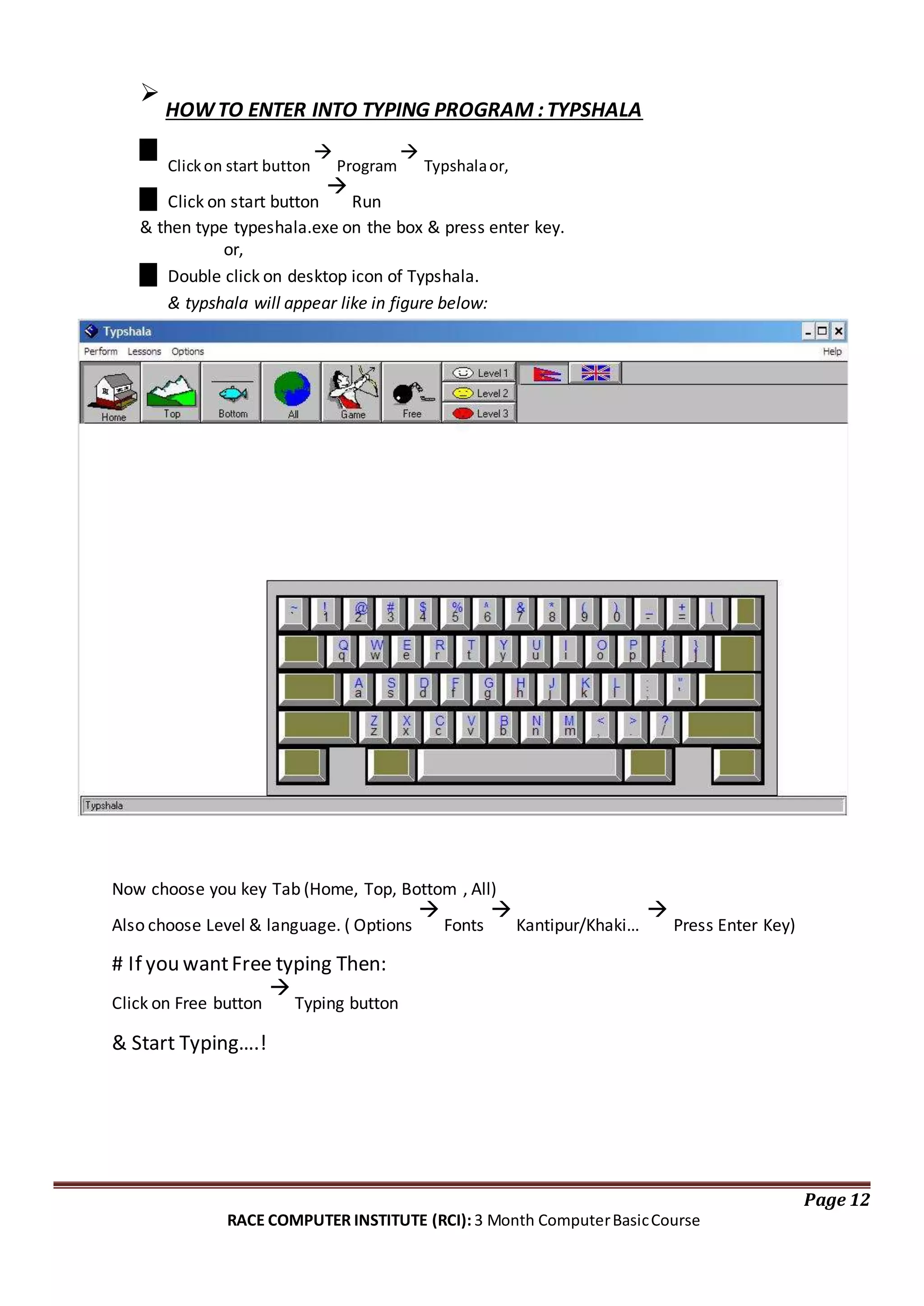 
HOWTO ENTER INTO TYPING PROGRAM :TYPSHALA
Clickon start button

Program

Typshalaor,
Click on start button

Run
& then type typeshala.exe on the box & press enter key.
or,
Double click on desktop icon of Typshala.
& typshala will appear like in figure below:
Now choose you key Tab (Home, Top, Bottom , All)
Also choose Level & language. ( Options

Fonts

Kantipur/Khaki…

Press Enter Key)
# If you wantFree typing Then:
Click on Free button

Typing button
& Start Typing….!
Page 12
RACE COMPUTER INSTITUTE (RCI): 3 Month ComputerBasicCourse
 