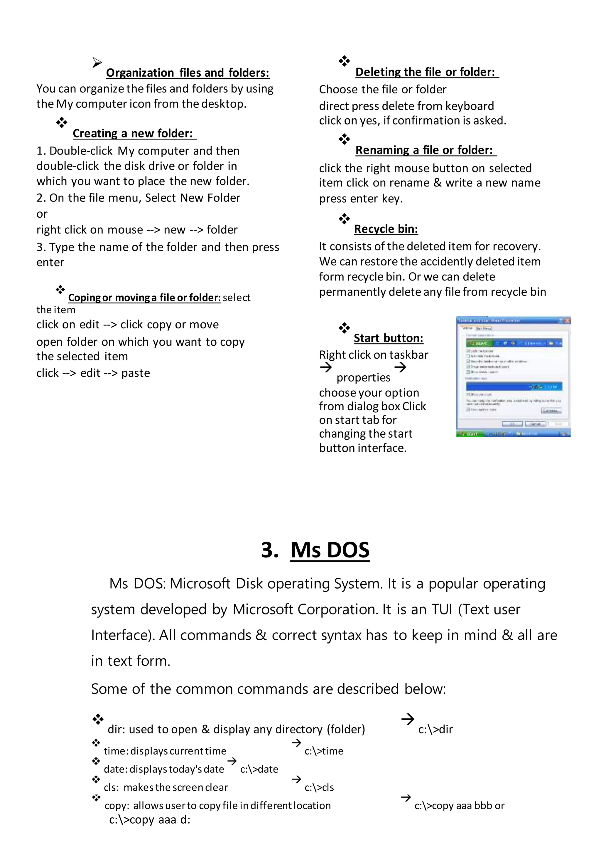 
Organization files and folders:
You can organizethefiles and folders by using
theMy computer icon from thedesktop.

Creating a new folder:

1. Double-click My computer and then
double-click the disk drive or folder in
which you want to place the new folder.
2. On the file menu, Select New Folder
or
right click on mouse --> new --> folder
3. Type the name of the folder and then press
enter

Copingor movinga file or folder: select
the item
click on edit --> click copy or move
open folder on which you want to copy
the selected item
click --> edit --> paste

Deleting the file or folder:

Choose the file or folder

direct press delete from keyboard
click on yes, if confirmation is asked.


Renaming a file or folder:

click the right mouse button on selected
item click on rename & write a new name
press enter key.

Recycle bin:
It consists of thedeleted item for recovery.
We can restorethe accidently deleted item
form recyclebin. Or we can delete
permanently deleteany filefrom recycle bin

Start button:
Right click on taskbar

properties

chooseyour option
from dialog box Click
on start tab for
changing thestart
button interface.
3. Ms DOS
Ms DOS: Microsoft Disk operating System. It is a popular operating
system developed by Microsoft Corporation. It is an TUI (Text user
Interface). All commands & correct syntax has to keep in mind & all are
in text form.
Some of the common commands are described below:

dir: used to open & display any directory (folder)

c:>dir

time:displayscurrenttime

c:>time

date:displaystoday'sdate

c:>date

cls: makesthe screenclear

c:>cls

copy: allowsuserto copyfile indifferentlocation

c:>copy aaa bbb or
c:>copy aaa d:
 