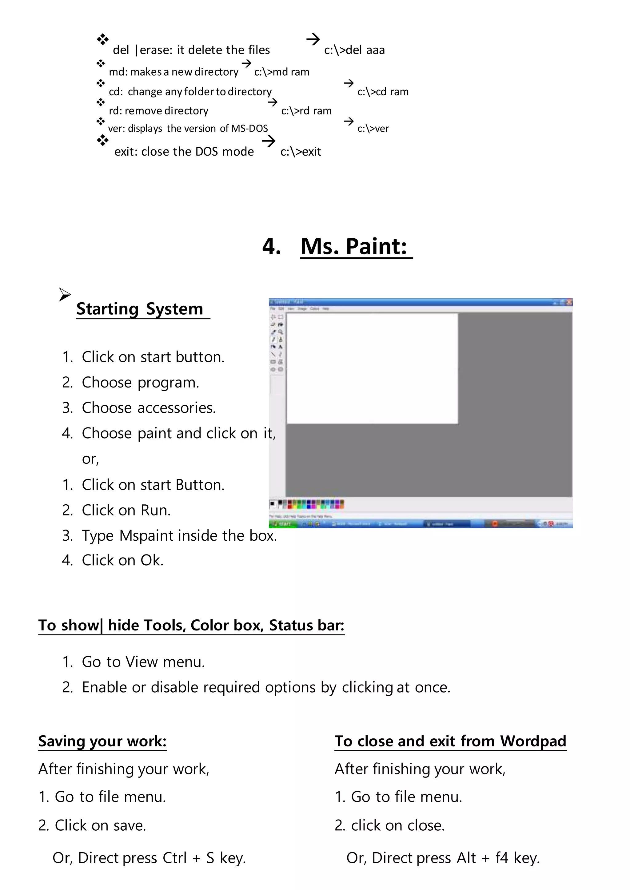 
del |erase: it delete the files

c:>del aaa

md: makesa newdirectory

c:>md ram

cd: change anyfoldertodirectory

c:>cd ram

rd: remove directory

c:>rd ram

ver: displays the version of MS-DOS

c:>ver

exit: close the DOS mode

c:>exit







4. Ms. Paint:

Starting System

1. Click on start button.
2. Choose program.
3. Choose accessories.
4. Choose paint and click on it,
or,
1. Click on start Button.
2. Click on Run.
3. Type Mspaint inside the box.
4. Click on Ok.
To show| hide Tools, Color box, Status bar:
1. Go to View menu.
2. Enable or disable required options by clicking at once.
Saving your work: To close and exit from Wordpad
After finishing your work, After finishing your work,
1. Go to file menu. 1. Go to file menu.
2. Click on save. 2. click on close.
Or, Direct press Ctrl + S key. Or, Direct press Alt + f4 key.
 