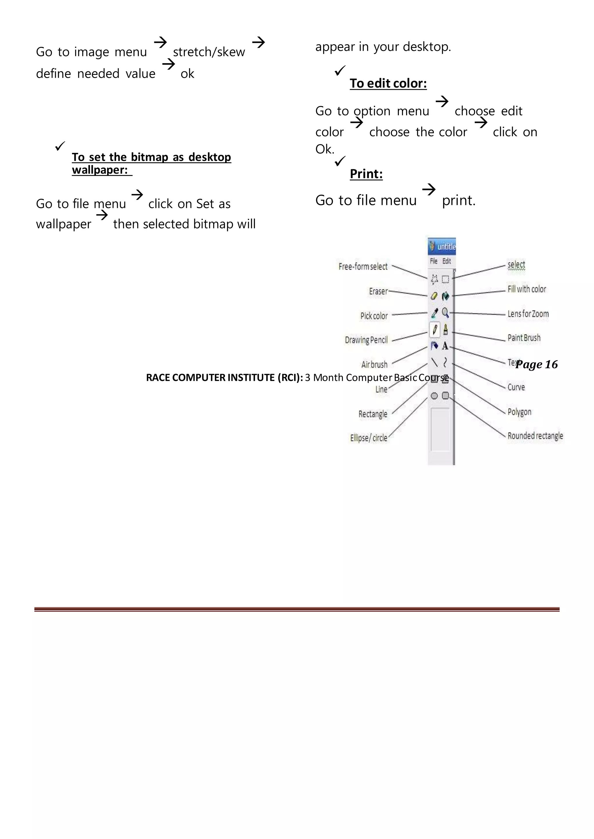Go to image menu

stretch/skew

define needed value

ok

To set the bitmap as desktop
wallpaper:

Go to file menu

click on Set as
wallpaper

then selected bitmap will
appear in your desktop.

To edit color:
Go to option menu

choose edit
color

choose the color

click on
Ok.

Print:
Go to file menu

print.
Page 16
RACE COMPUTER INSTITUTE (RCI): 3 Month ComputerBasicCourse
 