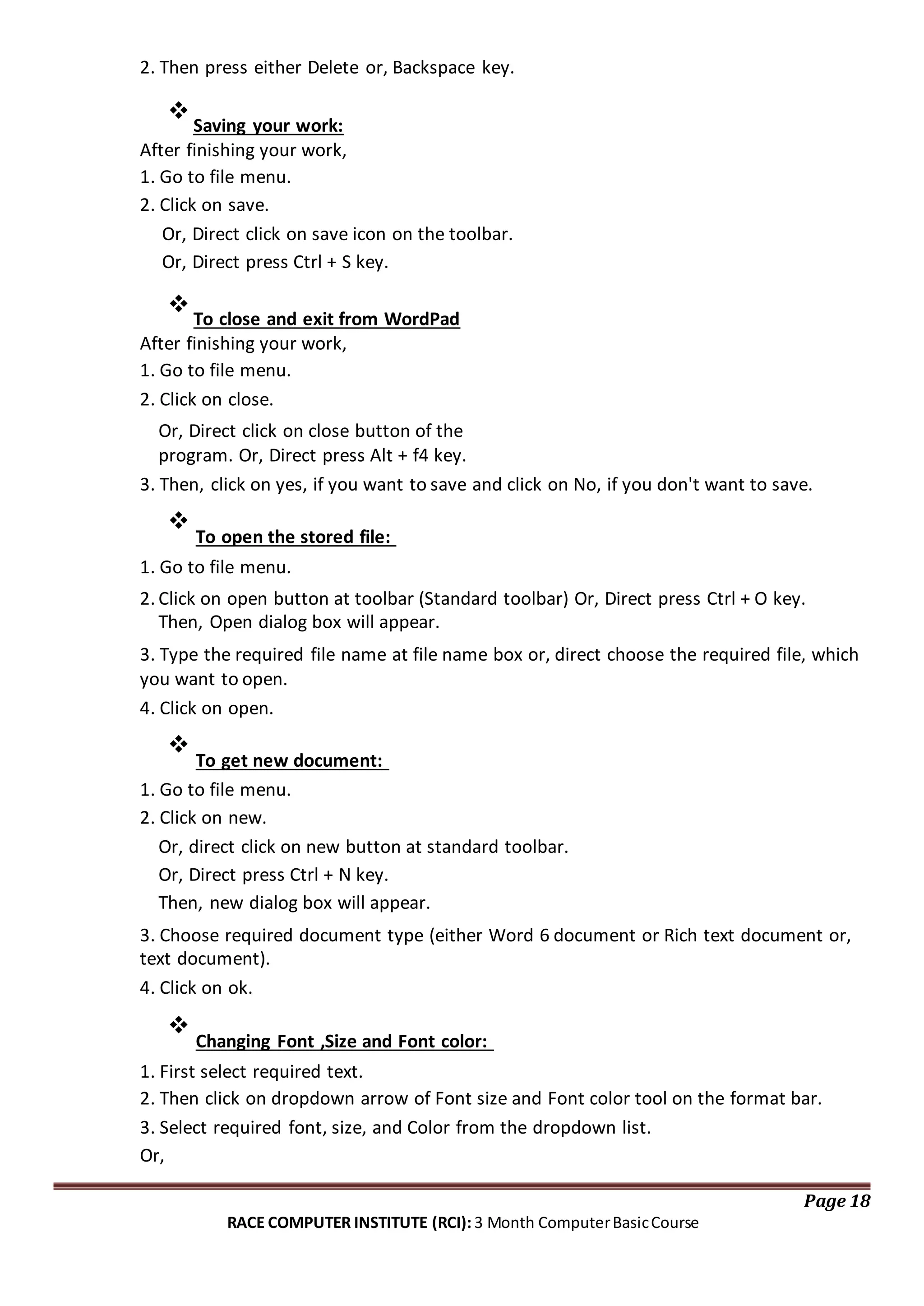 2. Then press either Delete or, Backspace key.

Saving your work:
After finishing your work,
1. Go to file menu.
2. Click on save.
Or, Direct click on save icon on the toolbar.
Or, Direct press Ctrl + S key.

To close and exit from WordPad
After finishing your work,
1. Go to file menu.
2. Click on close.
Or, Direct click on close button of the
program. Or, Direct press Alt + f4 key.
3. Then, click on yes, if you want to save and click on No, if you don't want to save.

To open the stored file:


1. Go to file menu.
2. Click on open button at toolbar (Standard toolbar) Or, Direct press Ctrl + O key.
Then, Open dialog box will appear.
3. Type the required file name at file name box or, direct choose the required file, which
you want to open.
4. Click on open.

To get new document:

1. Go to file menu.
2. Click on new.
Or, direct click on new button at standard toolbar.
Or, Direct press Ctrl + N key.
Then, new dialog box will appear.
3. Choose required document type (either Word 6 document or Rich text document or,
text document).
4. Click on ok.

Changing Font ,Size and Font color:


1. First select required text.
2. Then click on dropdown arrow of Font size and Font color tool on the format bar.
3. Select required font, size, and Color from the dropdown list.
Or,
Page 18
RACE COMPUTER INSTITUTE (RCI): 3 Month ComputerBasicCourse
 