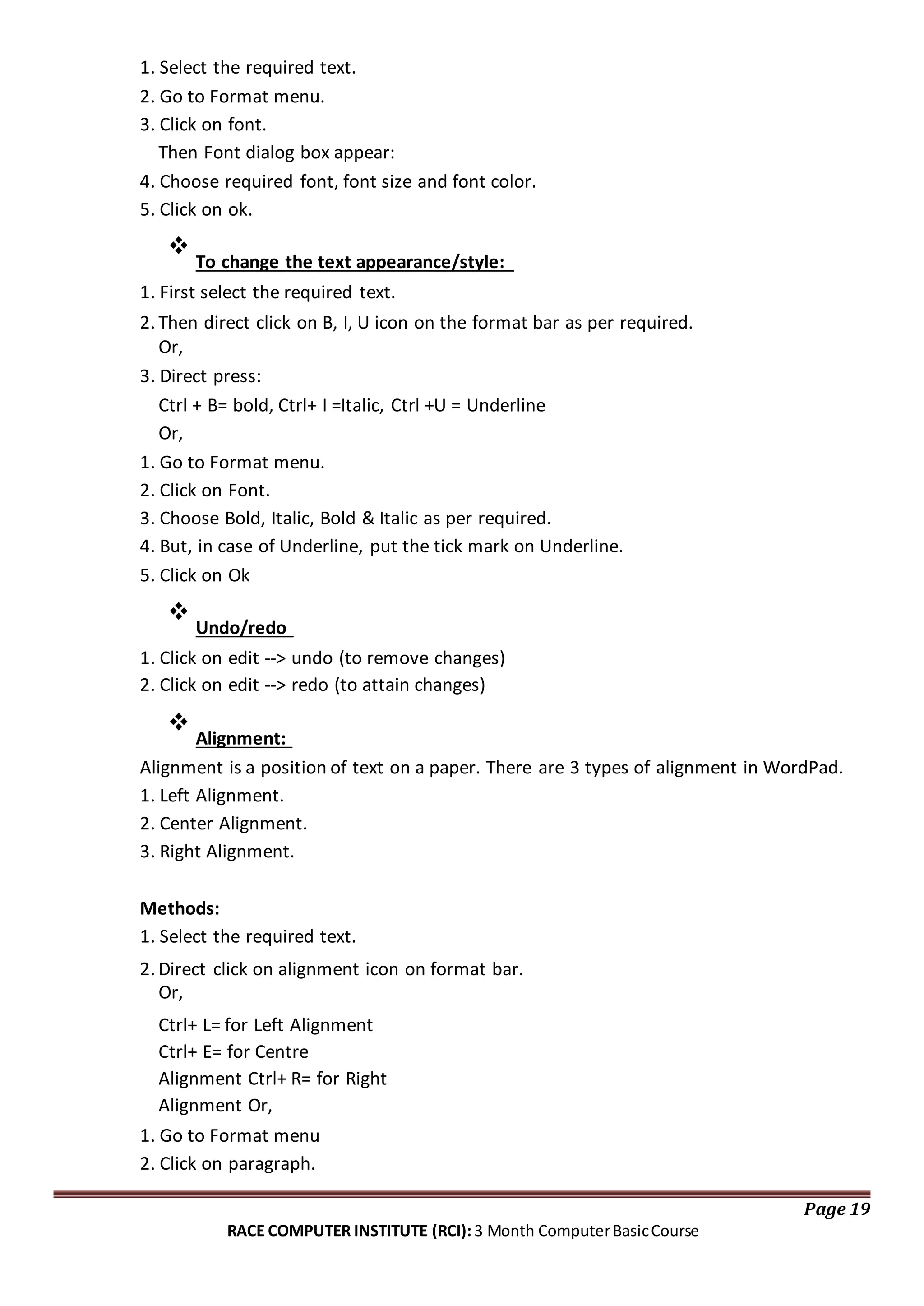 1. Select the required text.
2. Go to Format menu.
3. Click on font.
Then Font dialog box appear:
4. Choose required font, font size and font color.
5. Click on ok.

To change the text appearance/style:


1. First select the required text.
2. Then direct click on B, I, U icon on the format bar as per required.
Or,
3. Direct press:
Ctrl + B= bold, Ctrl+ I =Italic, Ctrl +U = Underline
Or,
1. Go to Format menu.
2. Click on Font.
3. Choose Bold, Italic, Bold & Italic as per required.
4. But, in case of Underline, put the tick mark on Underline.
5. Click on Ok

Undo/redo


1. Click on edit --> undo (to remove changes)
2. Click on edit --> redo (to attain changes)

Alignment:

Alignment is a position of text on a paper. There are 3 types of alignment in WordPad.
1. Left Alignment.
2. Center Alignment.
3. Right Alignment.
Methods:
1. Select the required text.
2. Direct click on alignment icon on format bar.
Or,
Ctrl+ L= for Left Alignment
Ctrl+ E= for Centre
Alignment Ctrl+ R= for Right
Alignment Or,
1. Go to Format menu
2. Click on paragraph.
Page 19
RACE COMPUTER INSTITUTE (RCI): 3 Month ComputerBasicCourse
 