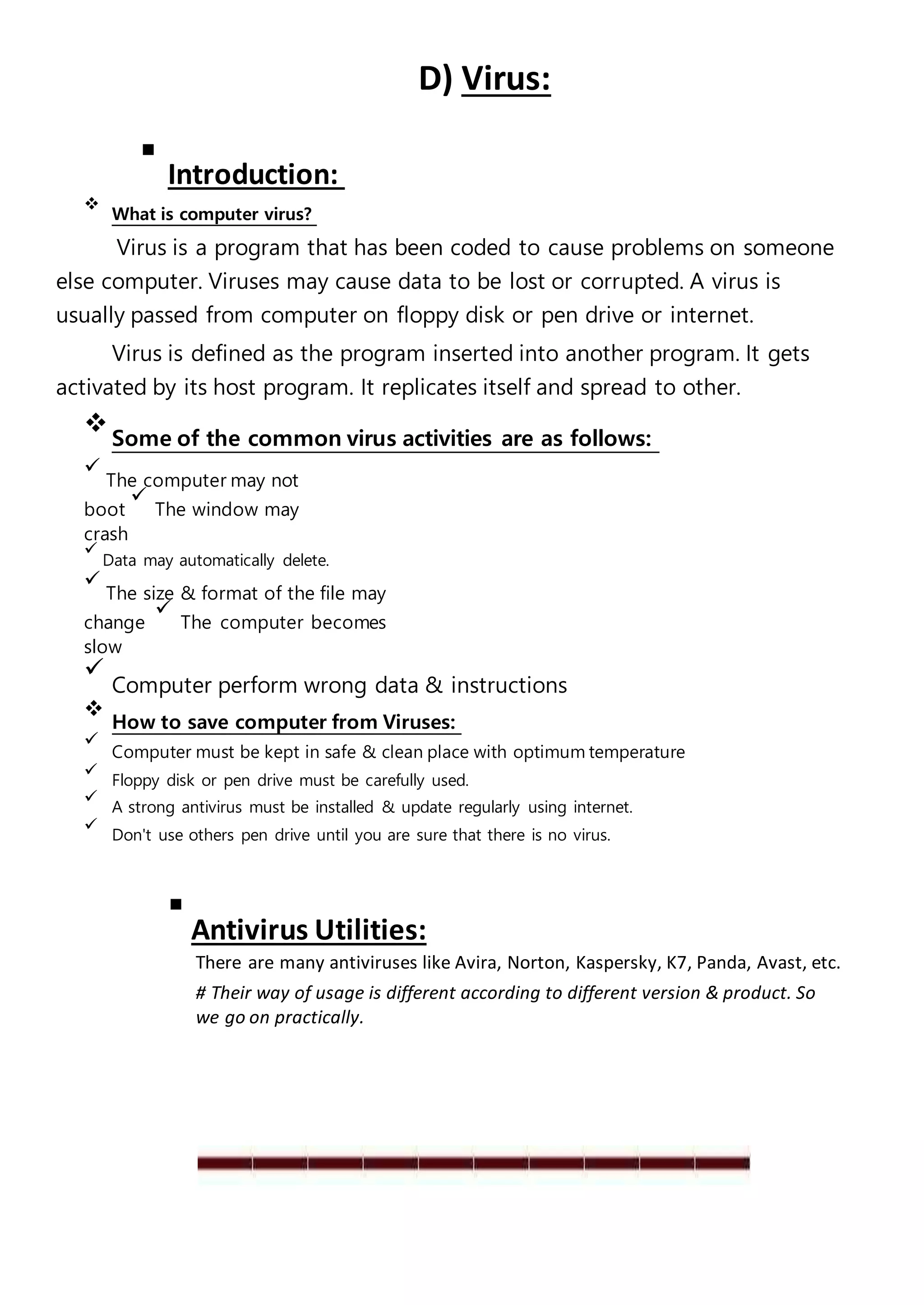 D) Virus:

Introduction:


What is computer virus?

Virus is a program that has been coded to cause problems on someone
else computer. Viruses may cause data to be lost or corrupted. A virus is
usually passed from computer on floppy disk or pen drive or internet.
Virus is defined as the program inserted into another program. It gets
activated by its host program. It replicates itself and spread to other.

Some of the common virus activities are as follows:



The computer may not
boot

The window may
crash


Data may automatically delete.


The size & format of the file may
change

The computer becomes
slow


Computer perform wrong data & instructions


How to save computer from Viruses:


Computer must be kept in safe & clean place with optimum temperature


Floppy disk or pen drive must be carefully used.


A strong antivirus must be installed & update regularly using internet.


Don't use others pen drive until you are sure that there is no virus.


Antivirus Utilities:
There are many antiviruses like Avira, Norton, Kaspersky, K7, Panda, Avast, etc.
# Their way of usage is different according to different version & product. So
we go on practically.
 