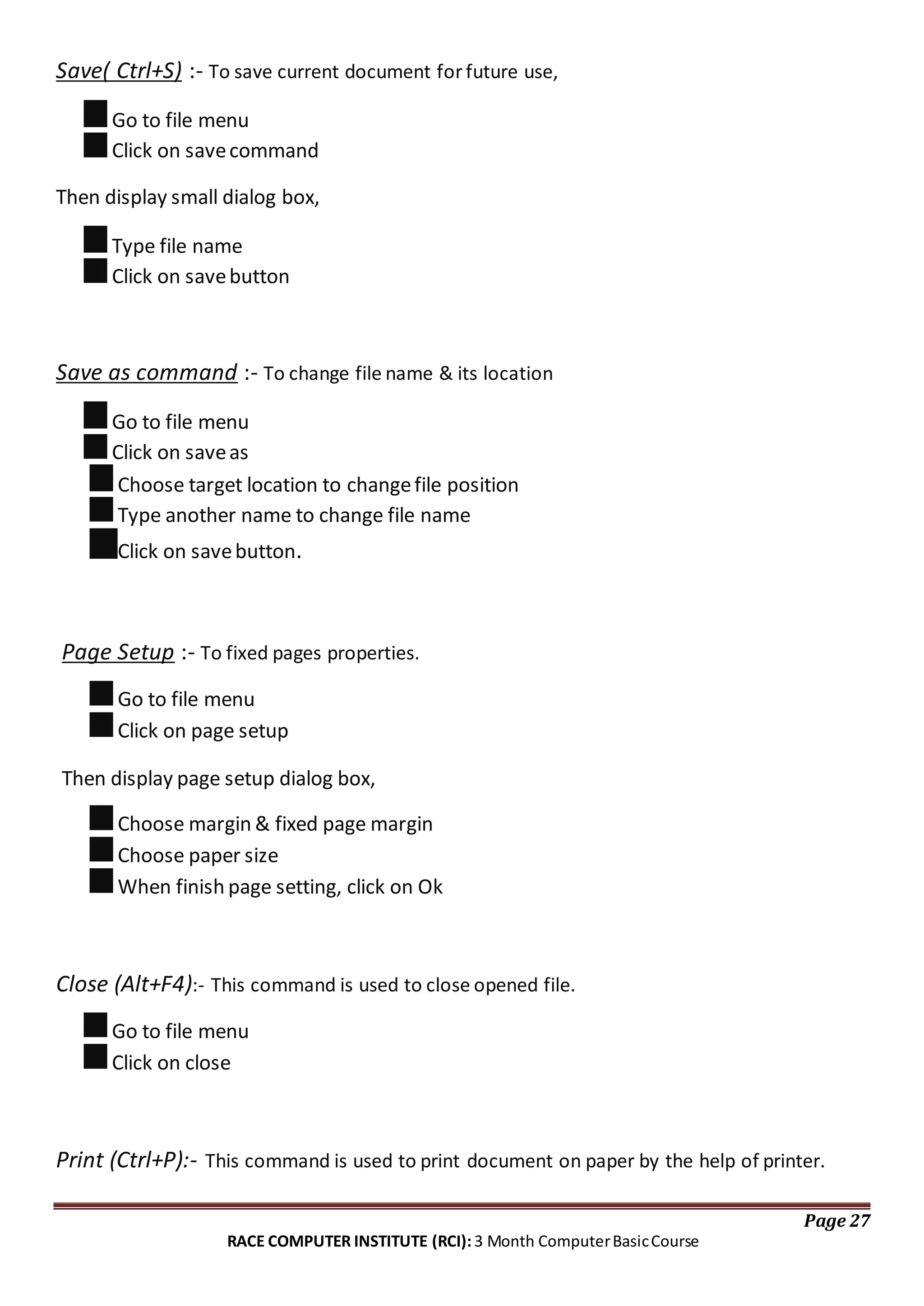 Save( Ctrl+S) :- To save current document for future use,
Go to file menu
Click on savecommand
Then display small dialog box,
Type file name
Click on savebutton
Save as command :- To change file name & its location
Go to file menu
Click on saveas
Choose target location to changefile position
Type another name to change file name
Click on savebutton.
Page Setup :- To fixed pages properties.
Go to file menu
Click on page setup
Then display page setup dialog box,
Choose margin & fixed page margin
Choose paper size
When finish page setting, click on Ok
Close (Alt+F4):- This command is used to close opened file.
Go to file menu
Click on close
Print (Ctrl+P):- This command is used to print document on paper by the help of printer.
Page 27
RACE COMPUTER INSTITUTE (RCI): 3 Month ComputerBasicCourse
 