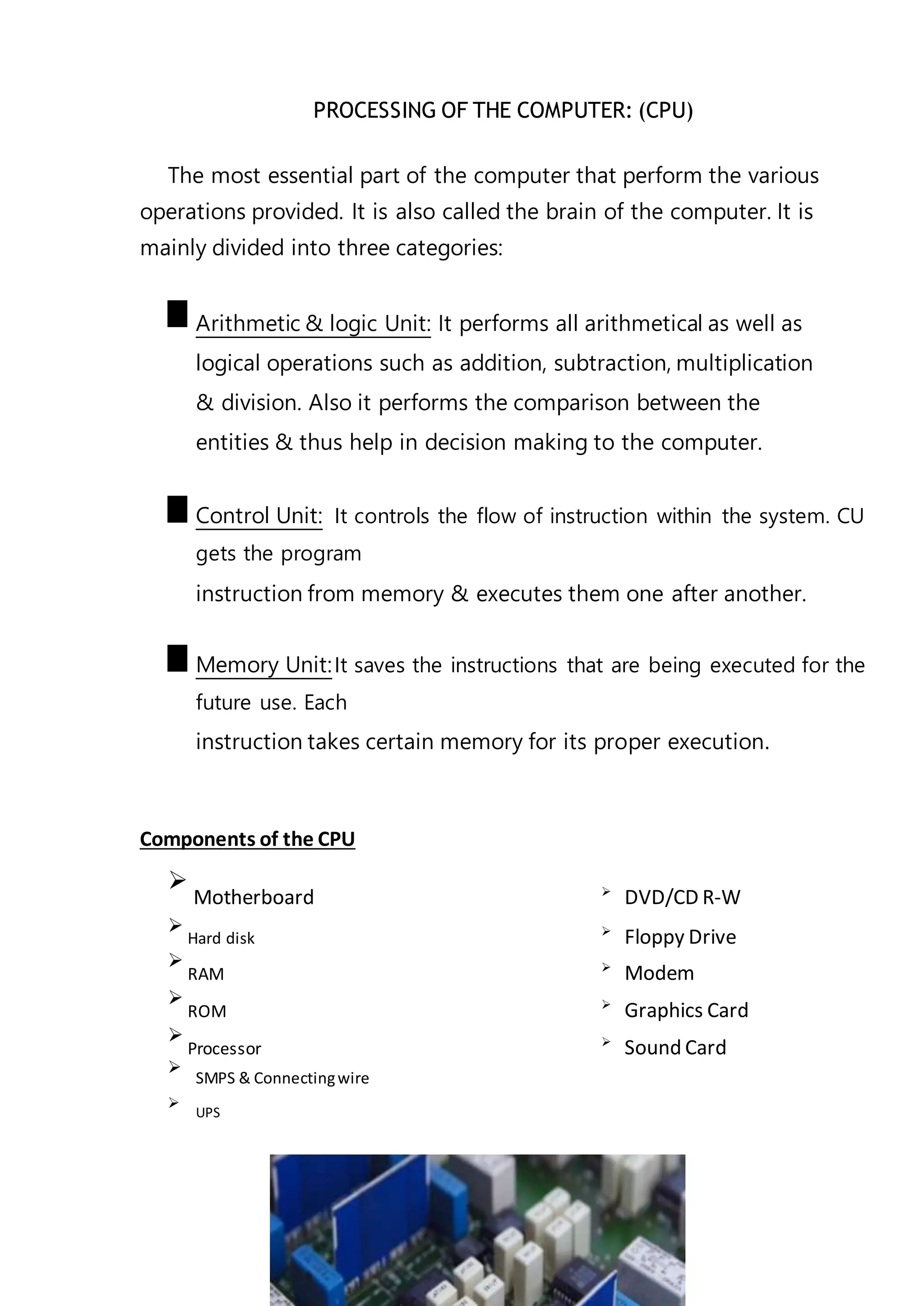 PROCESSING OF THE COMPUTER: (CPU)
The most essential part of the computer that perform the various
operations provided. It is also called the brain of the computer. It is
mainly divided into three categories:
Arithmetic & logic Unit: It performs all arithmetical as well as
logical operations such as addition, subtraction, multiplication
& division. Also it performs the comparison between the
entities & thus help in decision making to the computer.
Control Unit: It controls the flow of instruction within the system. CU
gets the program
instruction from memory & executes them one after another.
Memory Unit:It saves the instructions that are being executed for the
future use. Each
instruction takes certain memory for its proper execution.
Components of the CPU

Motherboard 
DVD/CD R-W

Hard disk 
Floppy Drive

RAM 
Modem

ROM 
Graphics Card

Processor 
Sound Card

SMPS & Connectingwire



UPS

 