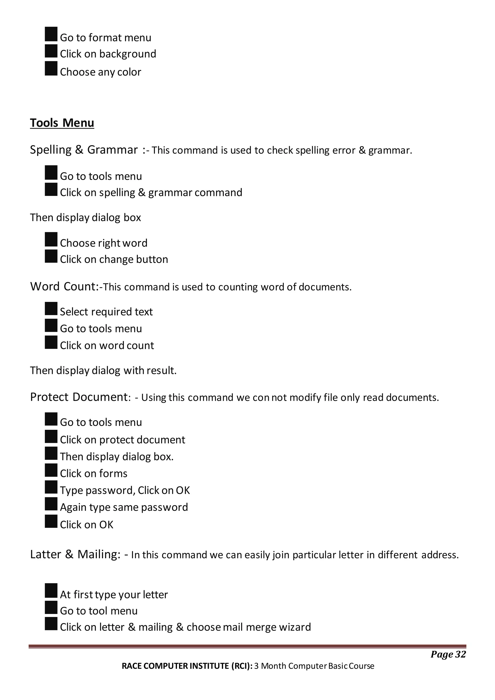 Go to format menu
Click on background
Choose any color
Tools Menu
Spelling & Grammar :- This command is used to check spelling error & grammar.
Go to tools menu
Click on spelling & grammar command
Then display dialog box
Choose rightword
Click on change button
Word Count:-This command is used to counting word of documents.
Select required text
Go to tools menu
Click on word count
Then display dialog with result.
Protect Document: - Using this command we connot modify file only read documents.
Go to tools menu
Click on protect document
Then display dialog box.
Click on forms
Type password, Click on OK
Again type same password
Click on OK
Latter & Mailing: - In this command we can easily join particular letter in different address.
At firsttype your letter
Go to tool menu
Click on letter & mailing & choosemail merge wizard
Page 32
RACE COMPUTER INSTITUTE (RCI): 3 Month ComputerBasicCourse
 
