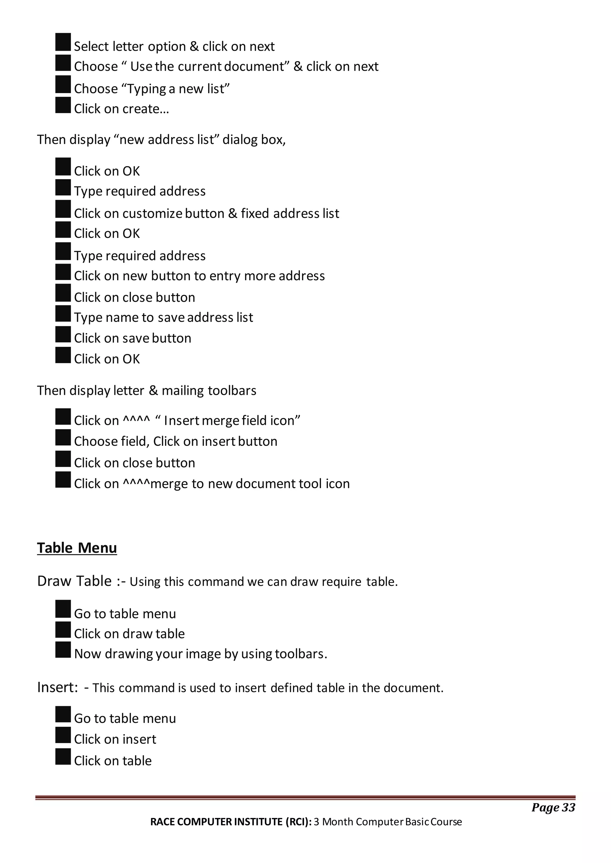 Select letter option & click on next
Choose “ Usethe currentdocument” & click on next
Choose “Typing a new list”
Click on create…
Then display “new address list” dialog box,
Click on OK
Type required address
Click on customizebutton & fixed address list
Click on OK
Type required address
Click on new button to entry more address
Click on close button
Type name to saveaddress list
Click on savebutton
Click on OK
Then display letter & mailing toolbars
Click on ^^^^ “ Insertmergefield icon”
Choose field, Click on insertbutton
Click on close button
Click on ^^^^merge to new document tool icon
Table Menu
Draw Table :- Using this command we can draw require table.
Go to table menu
Click on draw table
Now drawing your image by using toolbars.
Insert: - This command is used to insert defined table in the document.
Go to table menu
Click on insert
Click on table
Page 33
RACE COMPUTER INSTITUTE (RCI): 3 Month ComputerBasicCourse
 
