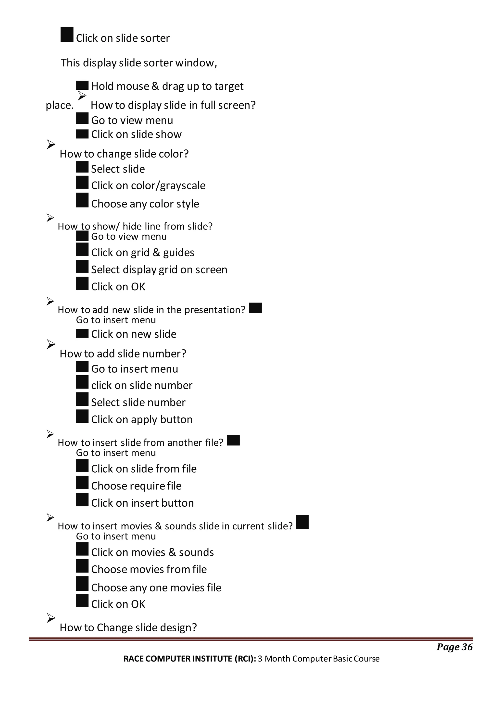 Click on slide sorter
This display slide sorter window,
Hold mouse& drag up to target
place.

How to display slide in full screen?
Go to view menu
Click on slide show

How to change slide color?
Select slide
Click on color/grayscale
Choose any color style

How to show/ hide line from slide?
Go to view menu
Click on grid & guides
Select display grid on screen
Click on OK

How to add new slide in the presentation?
Go to insert menu
Click on new slide

How to add slide number?
Go to insert menu
click on slide number
Select slide number
Click on apply button

How to insert slide from another file?
Go to insert menu
Click on slide from file
Choose requirefile
Click on insert button

How to insert movies & sounds slide in current slide?
Go to insert menu
Click on movies & sounds
Choose movies fromfile
Choose any one movies file
Click on OK

How to Change slide design?
Page 36
RACE COMPUTER INSTITUTE (RCI): 3 Month ComputerBasicCourse
 