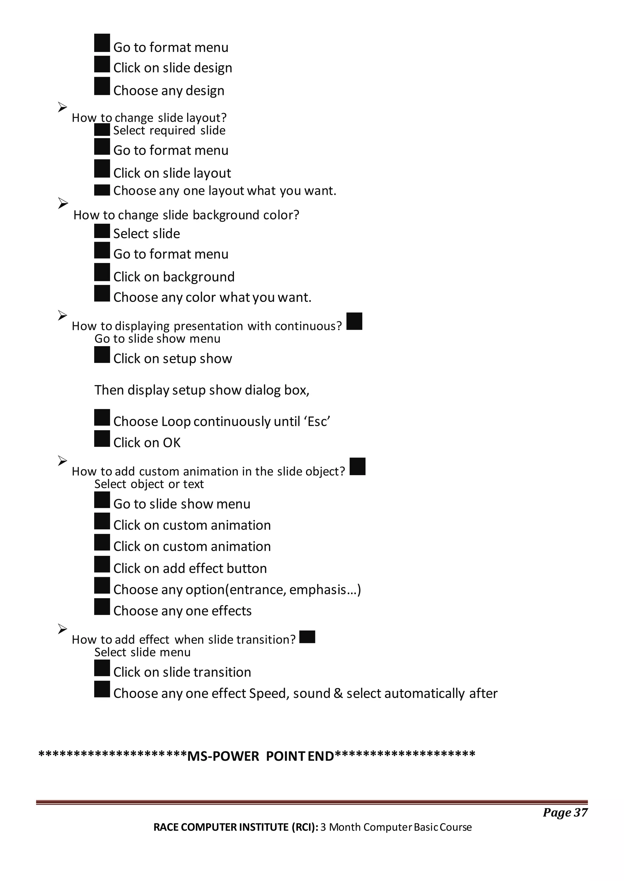 Go to format menu
Click on slide design
Choose any design

How to change slide layout?
Select required slide
Go to format menu
Click on slide layout
Choose any one layout what you want.

How to change slide background color?
Select slide
Go to format menu
Click on background
Choose any color whatyou want.

How to displaying presentation with continuous?
Go to slide show menu
Click on setup show
Then display setup show dialog box,
Choose Loop continuously until ‘Esc’
Click on OK

How to add custom animation in the slide object?
Select object or text
Go to slide show menu
Click on custom animation
Click on custom animation
Click on add effect button
Choose any option(entrance, emphasis…)
Choose any one effects

How to add effect when slide transition?
Select slide menu
Click on slide transition
Choose any one effect Speed, sound & select automatically after
*********************MS-POWER POINTEND********************
Page 37
RACE COMPUTER INSTITUTE (RCI): 3 Month ComputerBasicCourse
 
