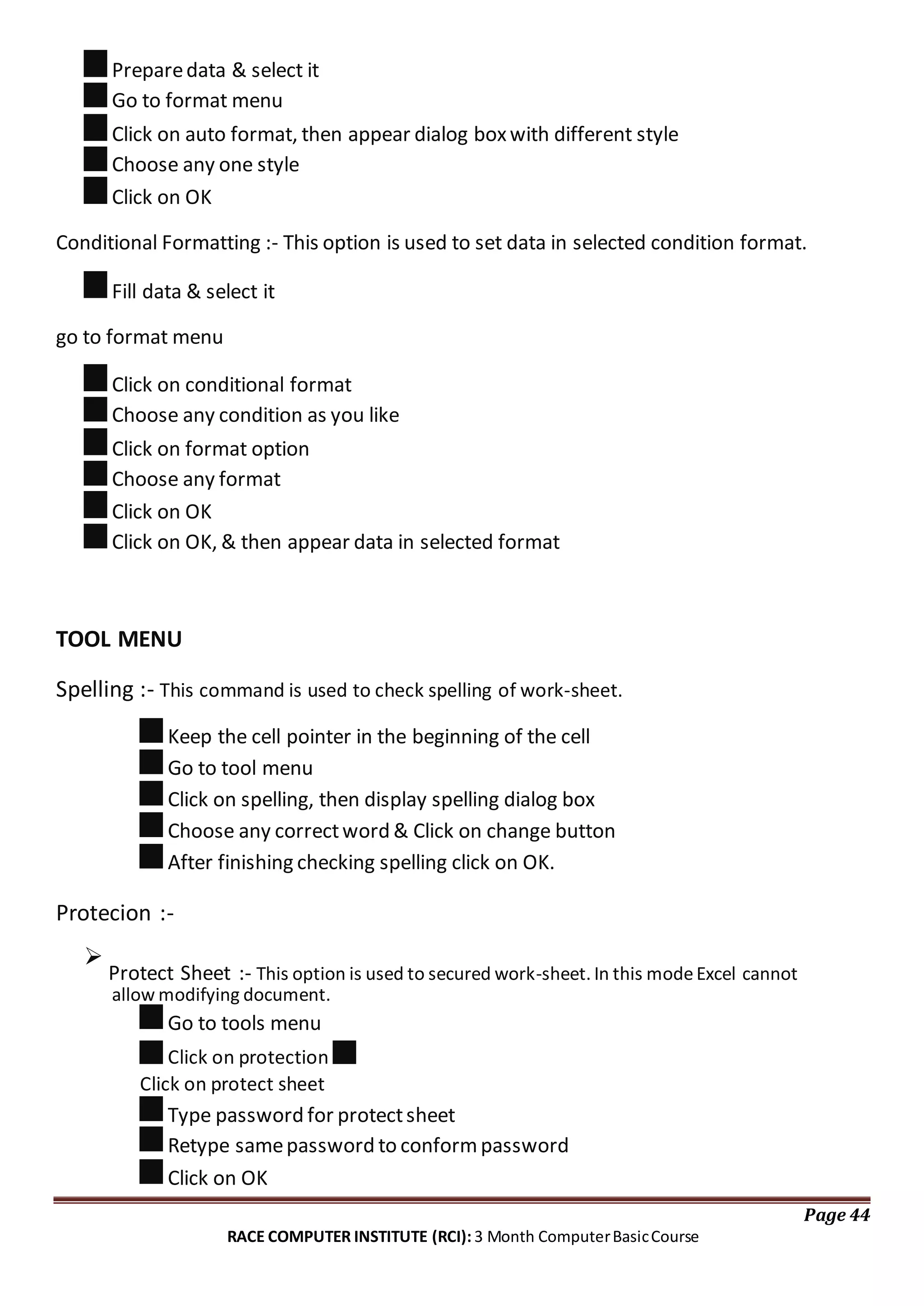 Preparedata & select it
Go to format menu
Click on auto format, then appear dialog boxwith different style
Choose any one style
Click on OK
Conditional Formatting :- This option is used to set data in selected condition format.
Fill data & select it
go to format menu
Click on conditional format
Choose any condition as you like
Click on format option
Choose any format
Click on OK
Click on OK, & then appear data in selected format
TOOL MENU
Spelling :- This command is used to check spelling of work-sheet.
Keep the cell pointer in the beginning of the cell
Go to tool menu
Click on spelling, then display spelling dialog box
Choose any correctword & Click on change button
After finishing checking spelling click on OK.
Protecion :-

Protect Sheet :- This option is used to secured work-sheet. In this modeExcel cannot
allow modifying document.
Go to tools menu
Click on protection
Click on protect sheet
Type password for protectsheet
Retype samepassword to conformpassword
Click on OK
Page 44
RACE COMPUTER INSTITUTE (RCI): 3 Month ComputerBasicCourse
 