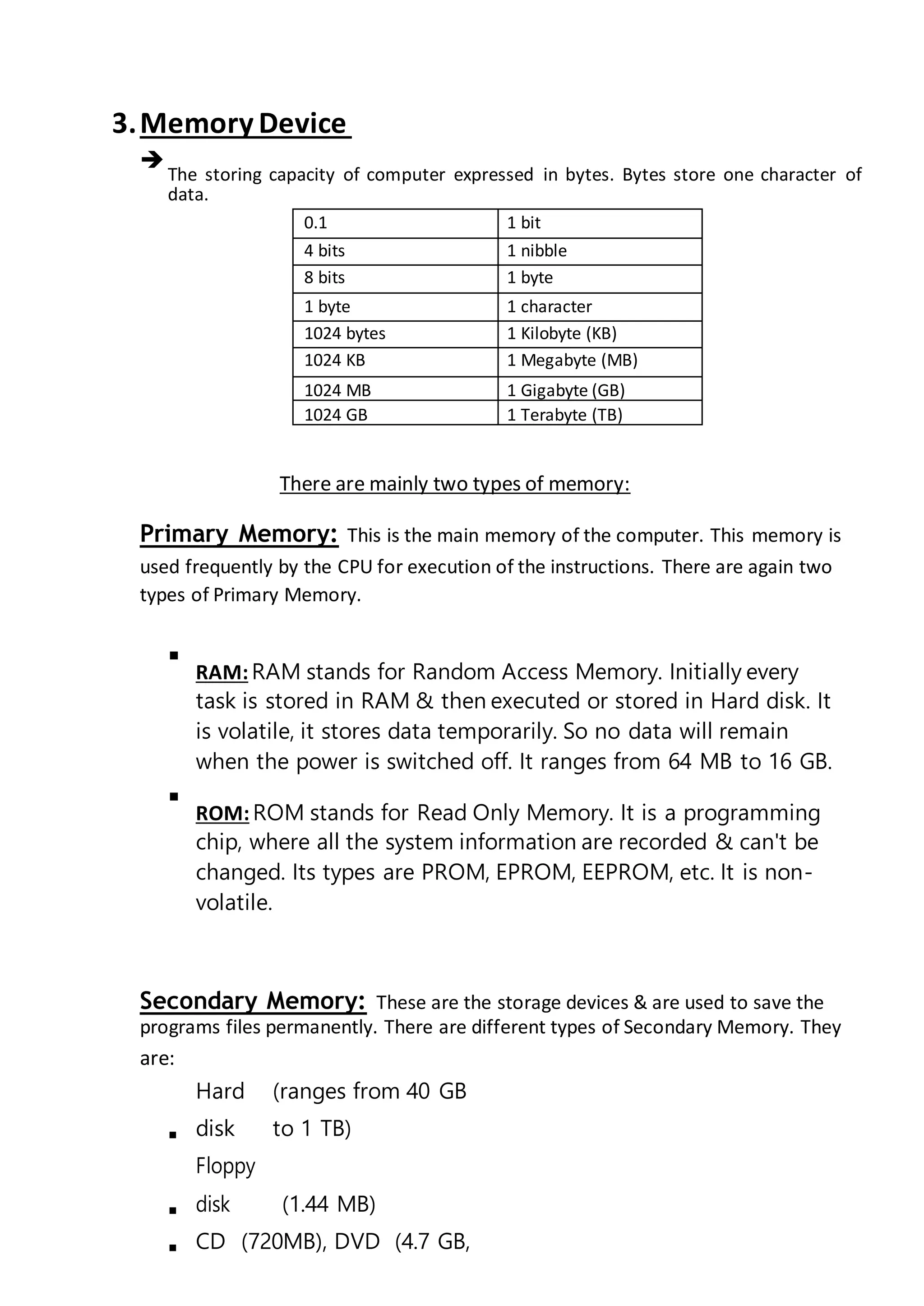3.Memory Device

The storing capacity of computer expressed in bytes. Bytes store one character of
data.

0.1 1 bit
4 bits 1 nibble
8 bits 1 byte
1 byte 1 character
1024 bytes 1 Kilobyte (KB)
1024 KB 1 Megabyte (MB)
1024 MB 1 Gigabyte (GB)
1024 GB 1 Terabyte (TB)
There are mainly two types of memory:
Primary Memory: This is the main memory of the computer. This memory is
used frequently by the CPU for execution of the instructions. There are again two
types of Primary Memory.

RAM:RAM stands for Random Access Memory. Initially every
task is stored in RAM & then executed or stored in Hard disk. It
is volatile, it stores data temporarily. So no data will remain
when the power is switched off. It ranges from 64 MB to 16 GB.



ROM:ROM stands for Read Only Memory. It is a programming
chip, where all the system information are recorded & can't be
changed. Its types are PROM, EPROM, EEPROM, etc. It is non-
volatile.

Secondary Memory: These are the storage devices & are used to save the
programs files permanently. There are different types of Secondary Memory. They
are:

Hard
disk
(ranges from 40 GB
to 1 TB)

Floppy
disk (1.44 MB)
 CD (720MB), DVD (4.7 GB,
 