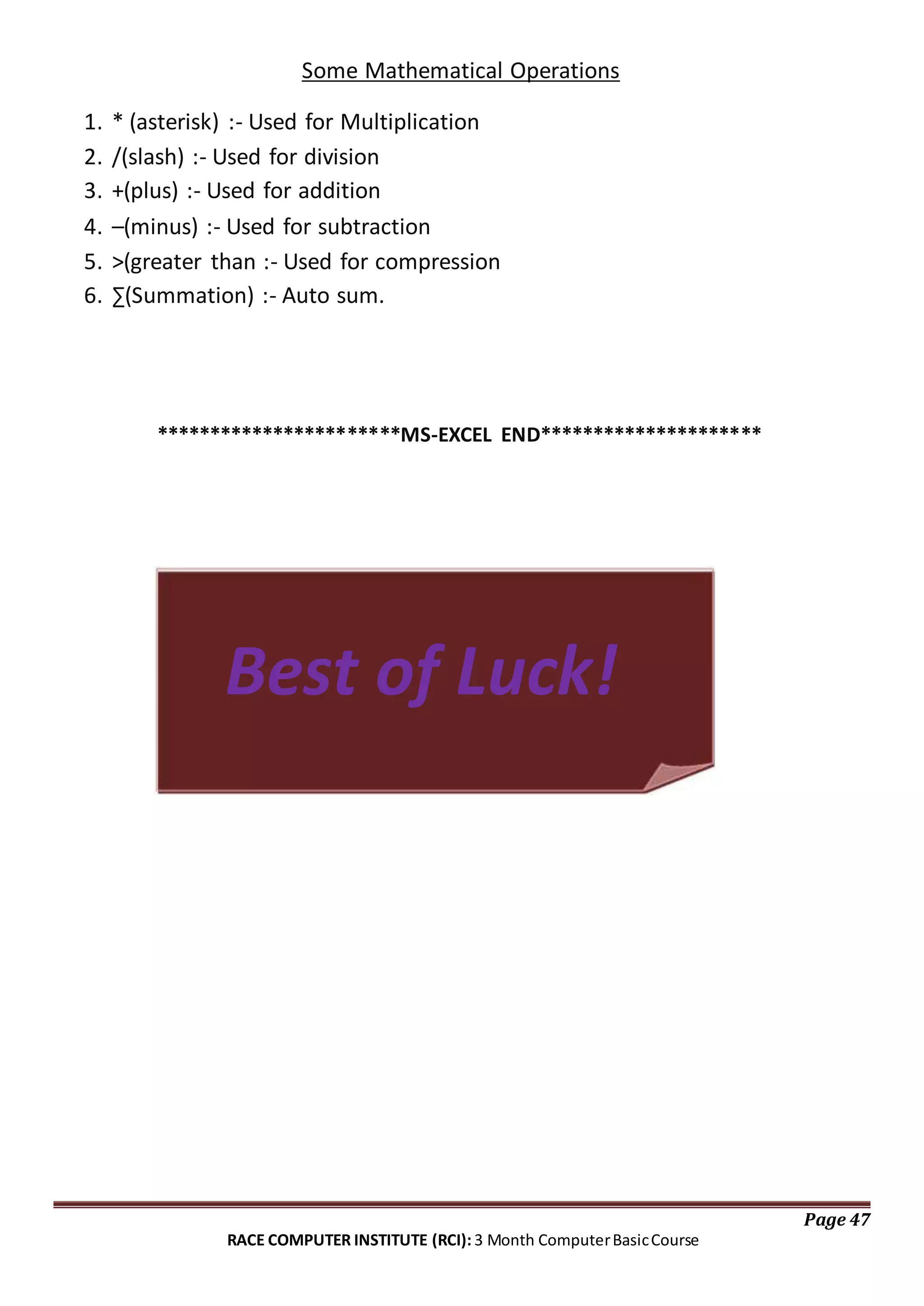 Some Mathematical Operations
1. * (asterisk) :- Used for Multiplication
2. /(slash) :- Used for division
3. +(plus) :- Used for addition
4. –(minus) :- Used for subtraction
5. >(greater than :- Used for compression
6. ∑(Summation) :- Auto sum.
***********************MS-EXCEL END*********************
Best of Luck!
Page 47
RACE COMPUTER INSTITUTE (RCI): 3 Month ComputerBasicCourse
 
