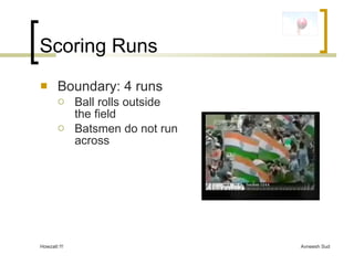 Scoring Runs <ul><li>Boundary: 4 runs </li></ul><ul><ul><li>Ball rolls outside the field </li></ul></ul><ul><ul><li>Batsme...