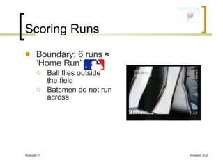 Scoring Runs <ul><li>Boundary: 6 runs  ≈ ‘Home Run’ </li></ul><ul><ul><li>Ball flies outside the field </li></ul></ul><ul>...