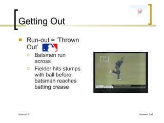 Getting Out <ul><li>Run-out  ≈ ‘Thrown Out’  </li></ul><ul><ul><li>Batsmen run across </li></ul></ul><ul><ul><li>Fielder h...