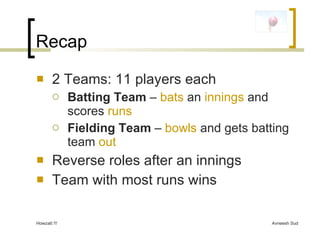 Recap <ul><li>2 Teams: 11 players each </li></ul><ul><ul><li>Batting Team  –  bats  an  innings  and scores  runs </li></u...
