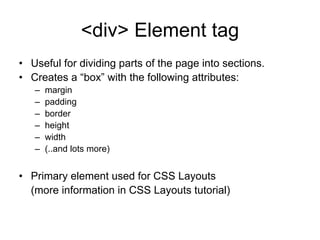 <div> Element tag
• Useful for dividing parts of the page into sections.
• Creates a “box” with the following attributes:
   –   margin
   –   padding
   –   border
   –   height
   –   width
   –   (..and lots more)


• Primary element used for CSS Layouts
  (more information in CSS Layouts tutorial)
 