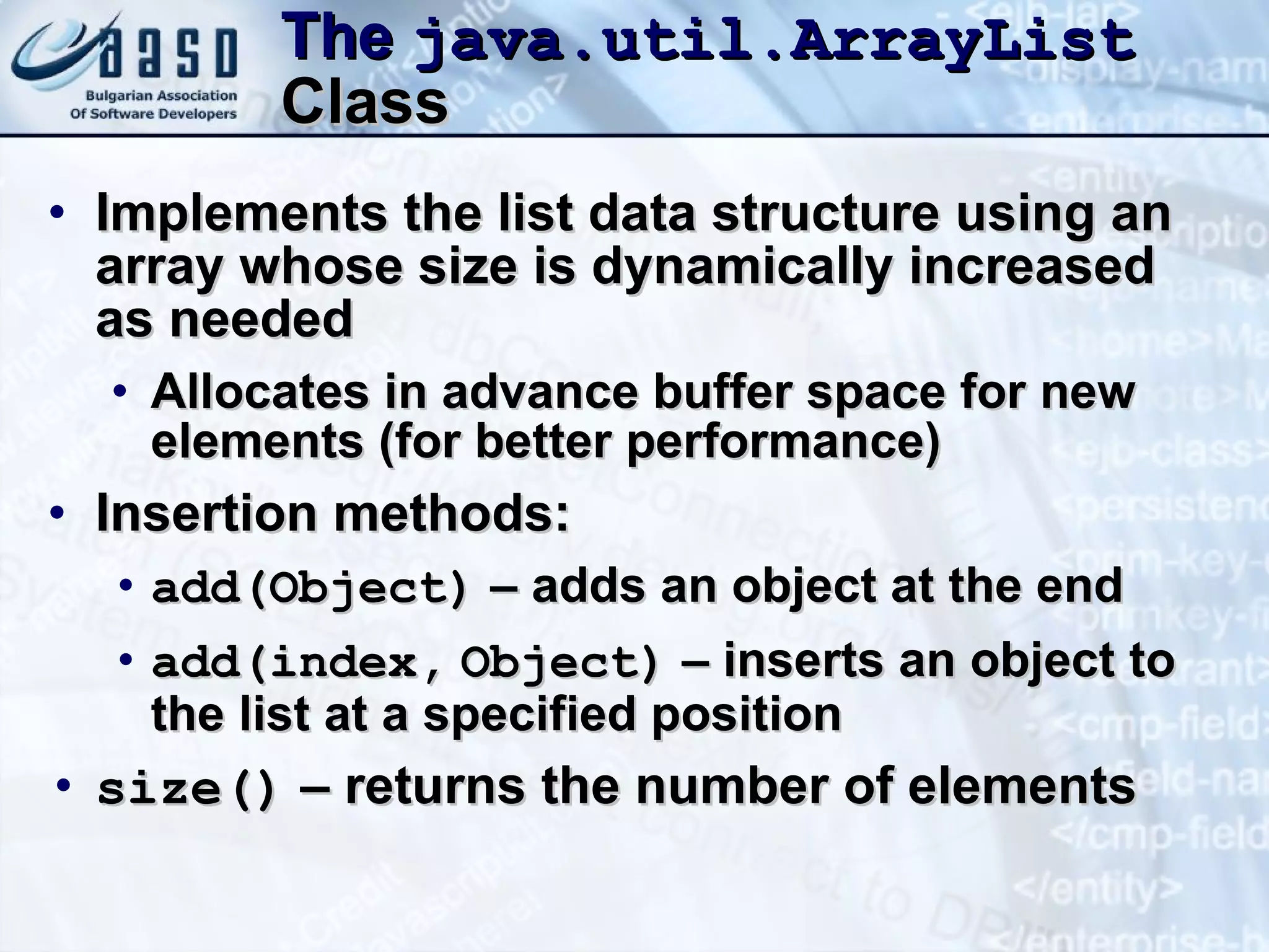 The  java.util.ArrayList  Class Implements the list data structure using an array whose size is dynamically increased as needed Allocates in advance buffer space for new elements (for better performance) Insertion methods: add(Object)  – adds an object at the end add (index ,   Object)  – inserts an object to the list at a specified position size()  – returns the number of elements 