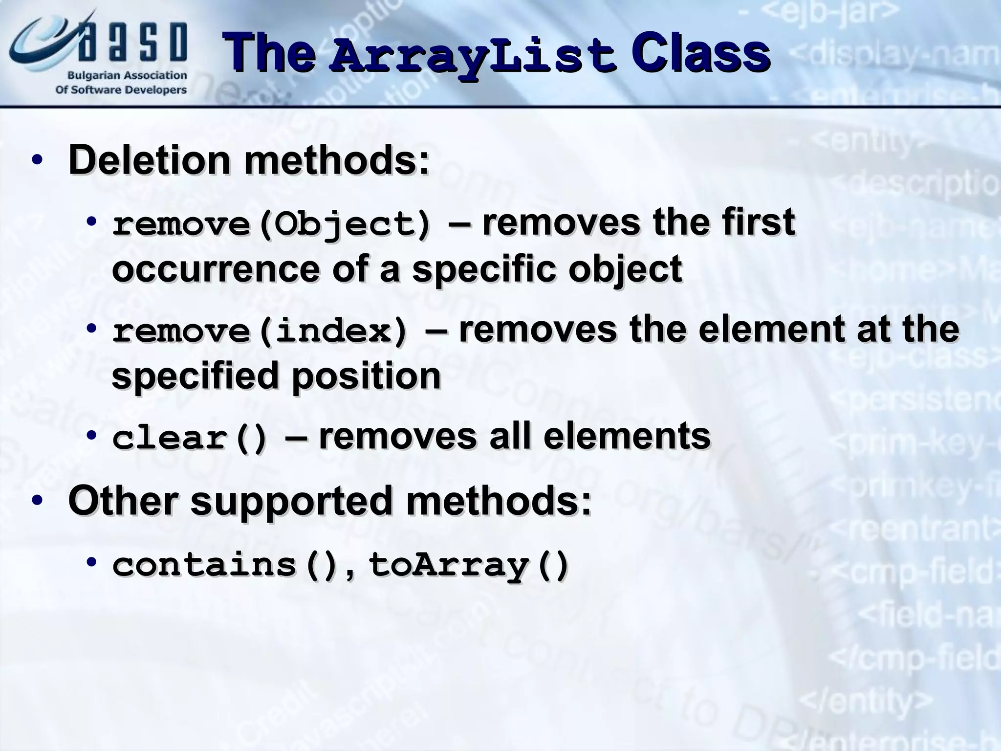 The  ArrayList  Class Deletion methods: remove(Object)  – removes the first occurrence of a specific object remove( index)  – removes the element at the specified position clear()  – removes all elements Other supported methods: c ontains() ,   t oArray() 