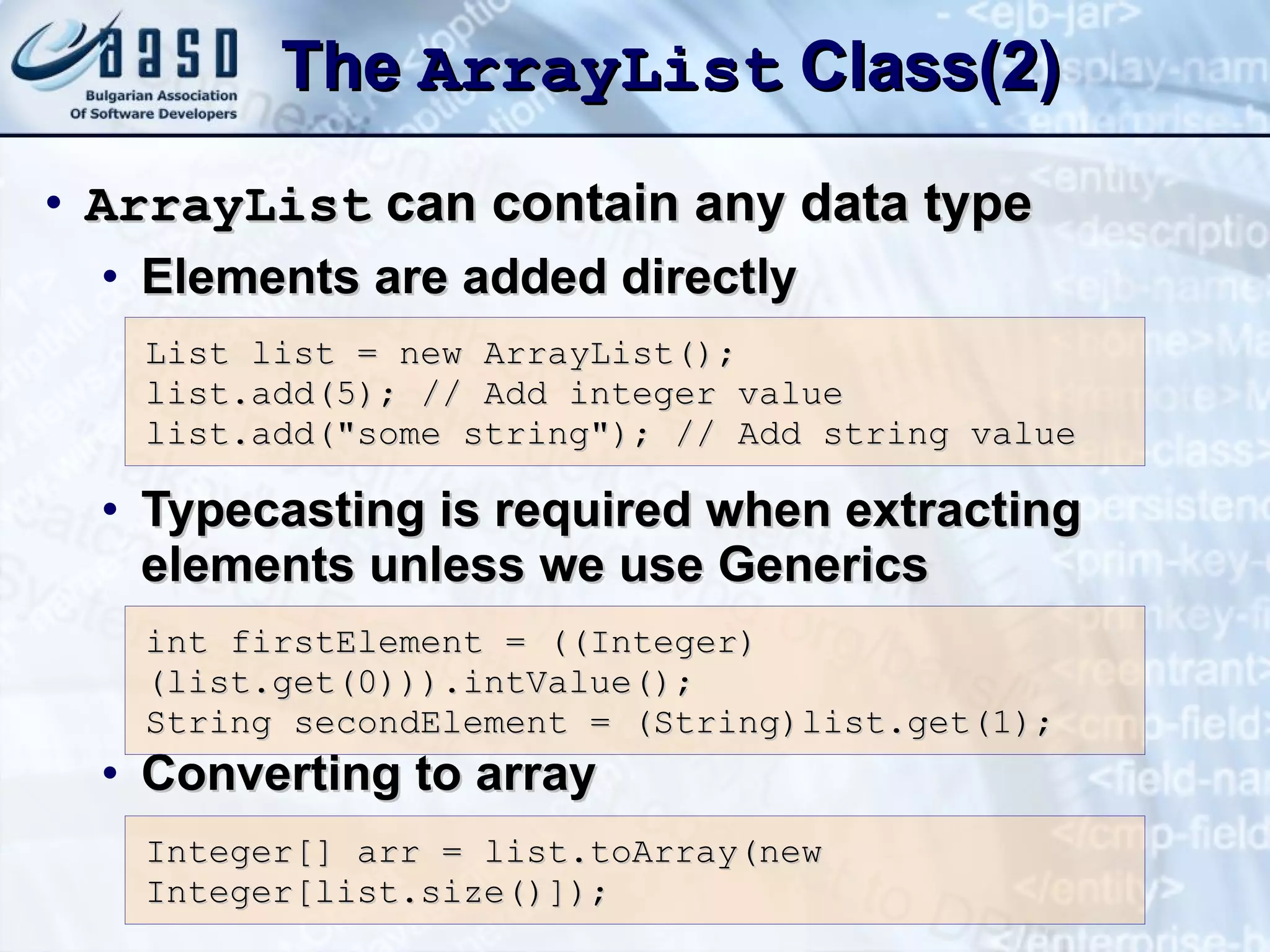 The  ArrayList  Class(2) ArrayList  can contain any data type Elements are added directly Typecasting is required when extracting elements unless we use Generics Converting to array List list = new ArrayList(); list. a dd(5); // Add integer value list. a dd(&quot;some string&quot;); // Add string value int firstElement = ((Integer)(list.get(0))).intValue(); String secondElement = (String)list.get(1);  Integer[] arr = list.toArray(new Integer[list.size()]); 