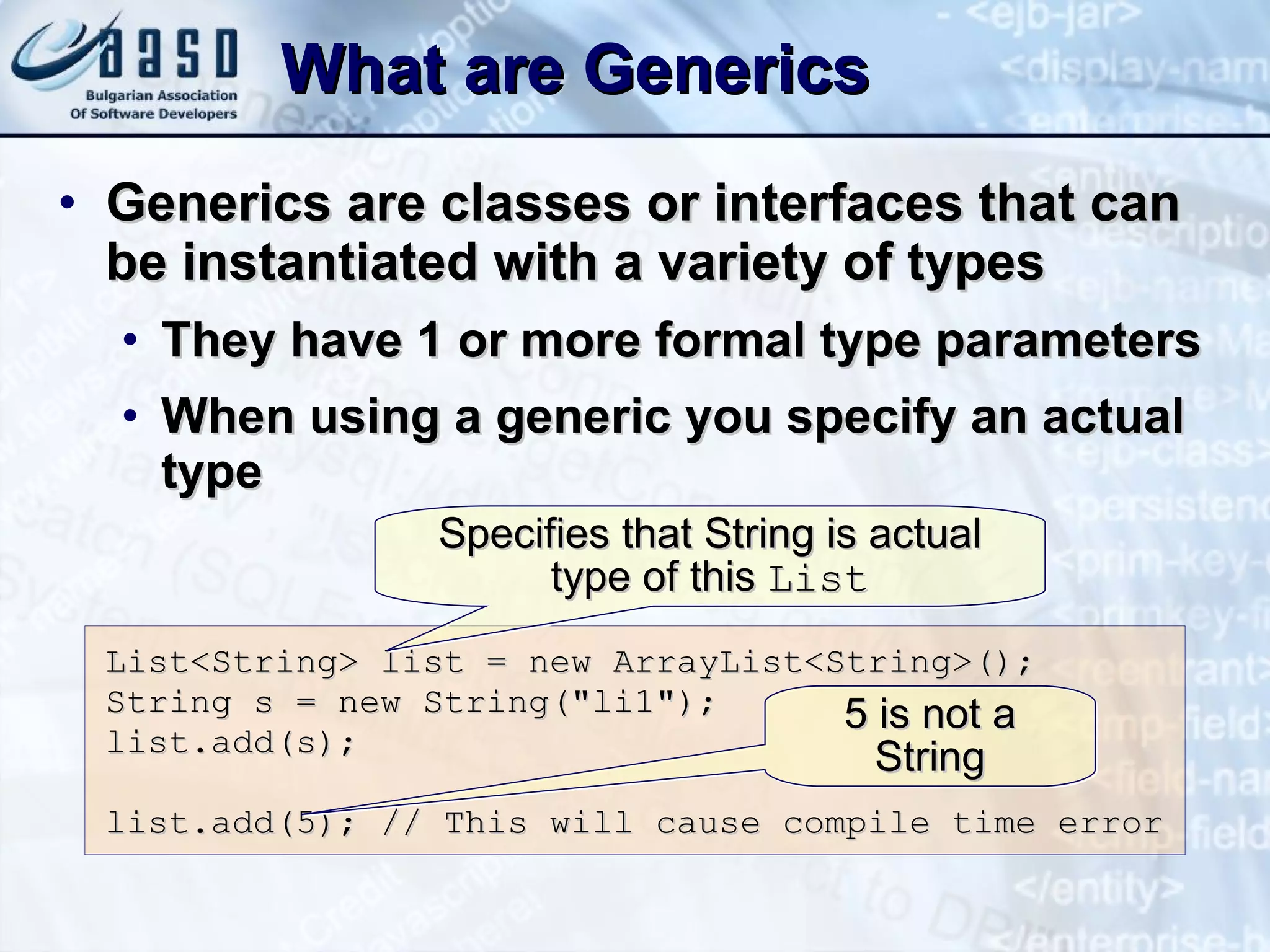 What are Generics Generics are classes or interfaces that can be instantiated with a variety of types They have 1 or more formal type parameters When using a generic you specify an actual type List<String> list = new ArrayList<String>(); String s = new String(&quot; li1 &quot;); list.add(s); list.add(5); // This will cause compile time error Specifies that String is actual type of this  List 5 is not a String 