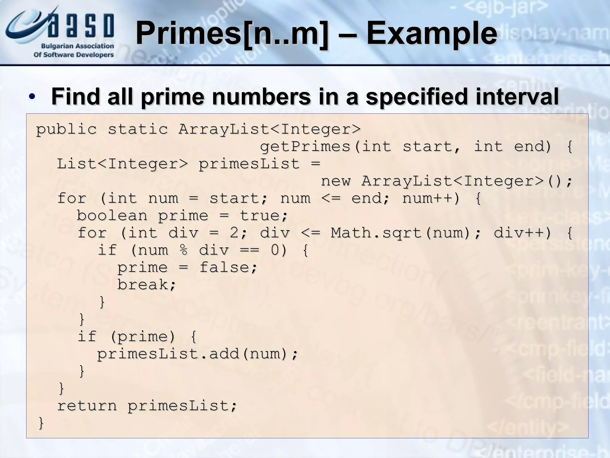 Primes[n..m] – Example Find all prime numbers in a specified interval public static ArrayList<Integer>   getPrimes(int start, int end) { List<Integer> primesList =    new ArrayList<Integer>(); for (int num = start; num <= end; num++) { boolean prime = true; for (int div = 2; div <= Math.sqrt(num); div++) { if (num % div == 0) { prime = false; break; } } if (prime) { primesList.add(num); } } return primesList; } 