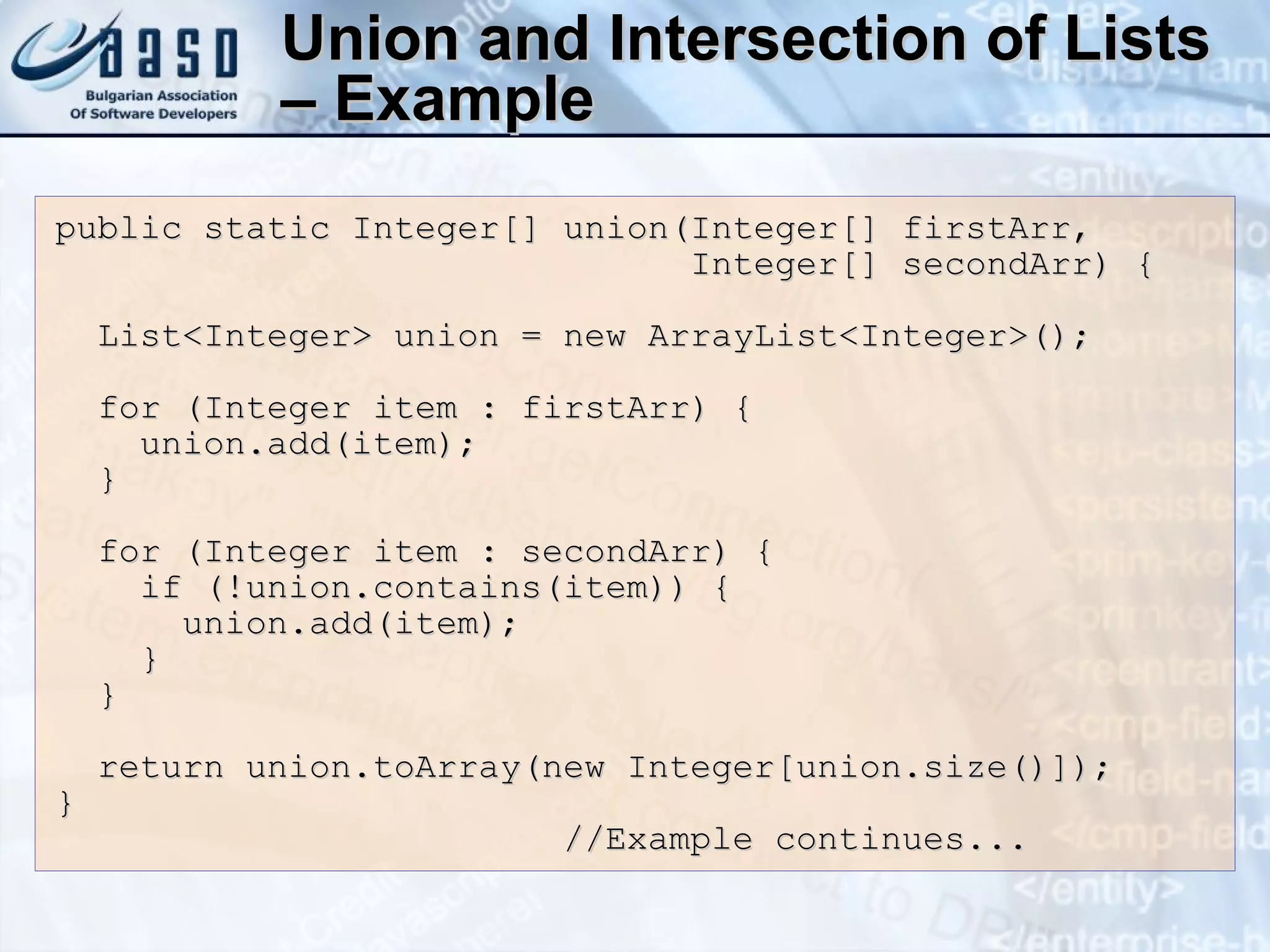 Union and Intersection of Lists – Example public static Integer[] union(Integer[] firstArr, Integer[] secondArr) { List<Integer> union = new ArrayList<Integer>(); for (Integer item : firstArr) { union.add(item); } for (Integer item : secondArr) { if (!union.contains(item)) { union.add(item); } } return union.toArray(new Integer[union.size()]); } //Example continues... 