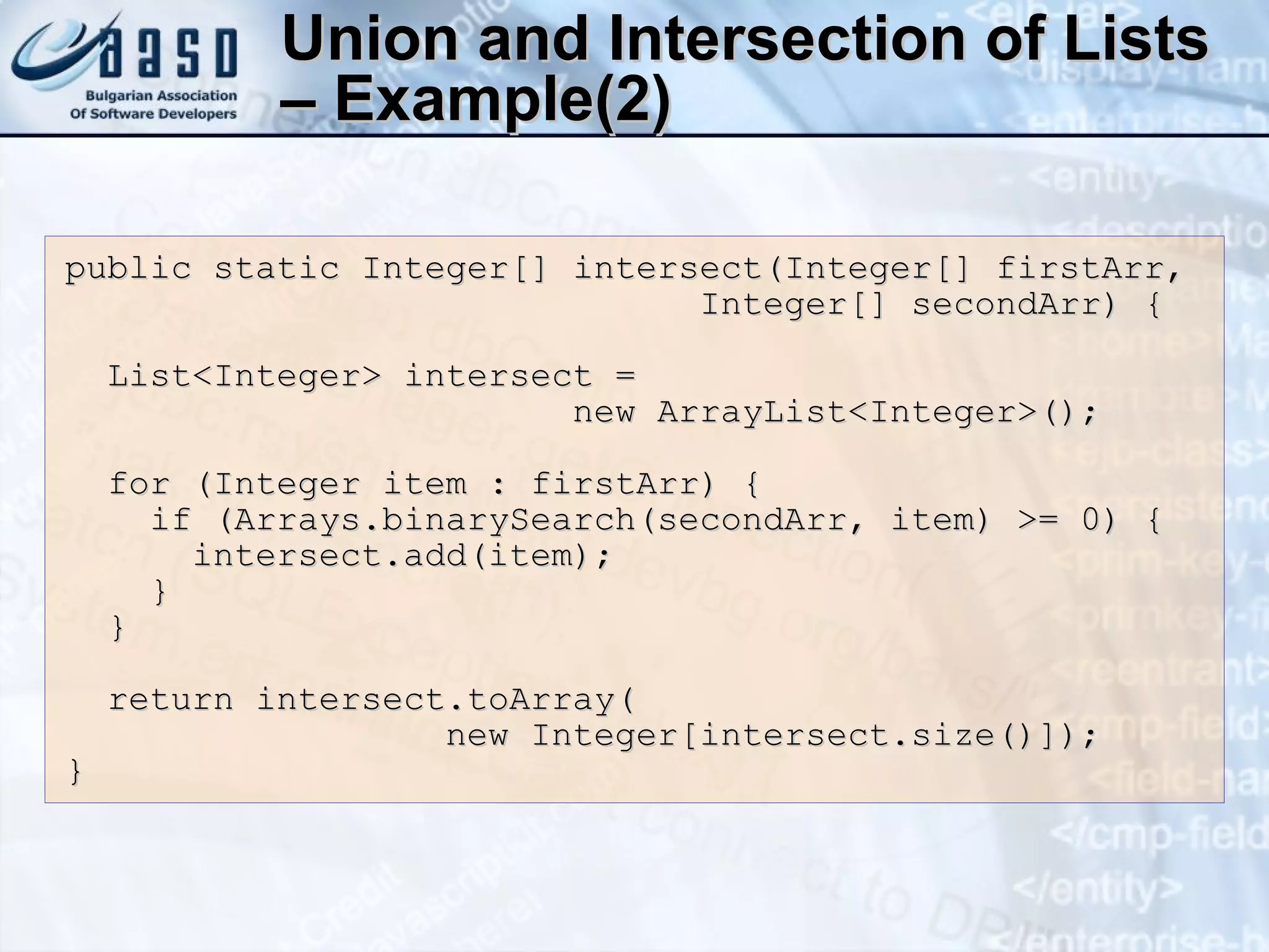 Union and Intersection of Lists – Example(2) public static Integer[] intersect(Integer[] firstArr, Integer[] secondArr) { List<Integer> intersect = new ArrayList<Integer>(); for (Integer item : firstArr) { if (Arrays.binarySearch(secondArr, item) >= 0) { intersect.add(item); } } return intersect.toArray( new Integer[intersect.size()]); } 