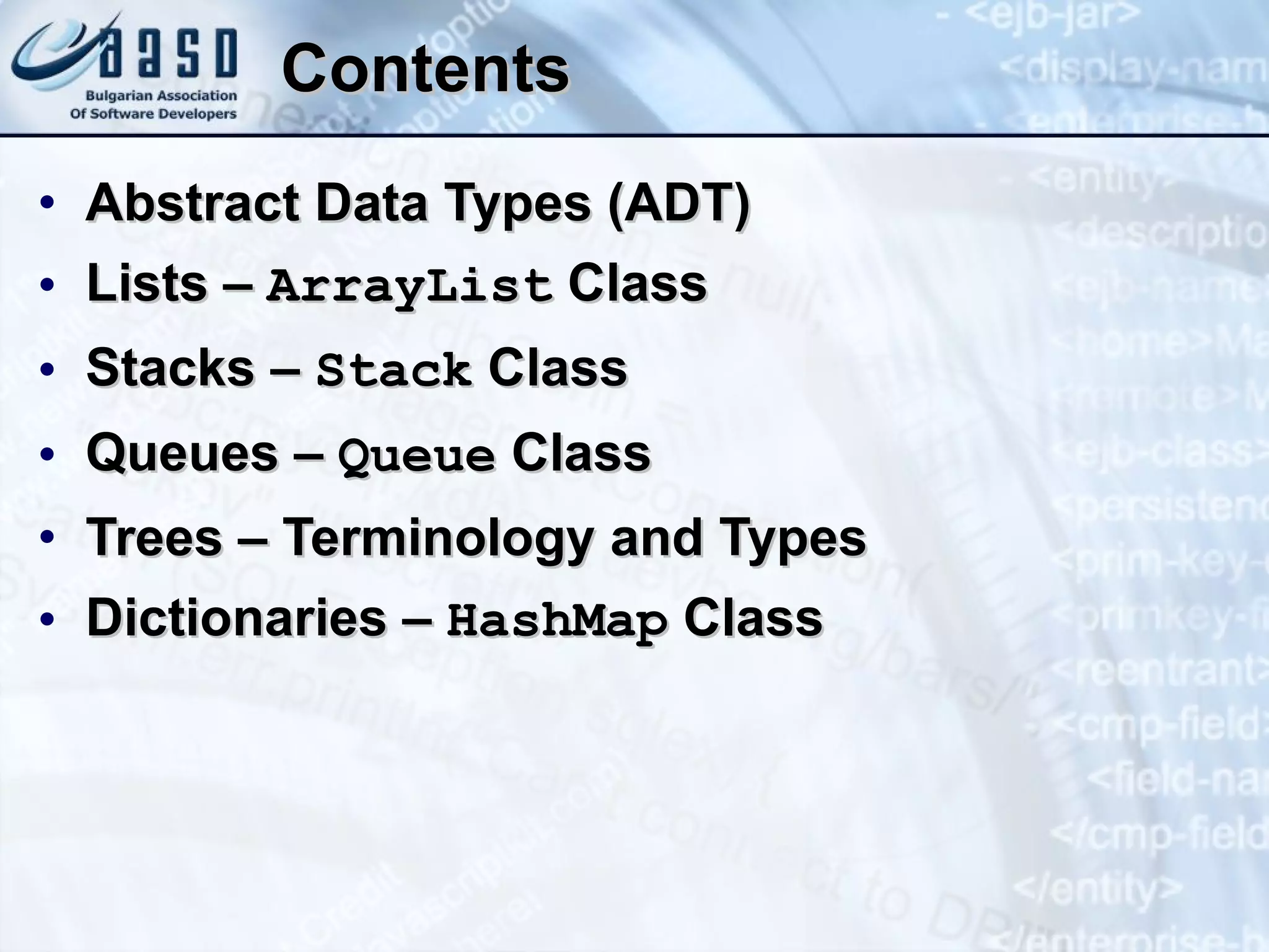 Contents Abstract Data Types (ADT) Lists –  ArrayList  Class Stacks –  Stack  Class Queues –  Queue  Class Trees – Terminology and Types Dictionaries –  HashMap  Class 