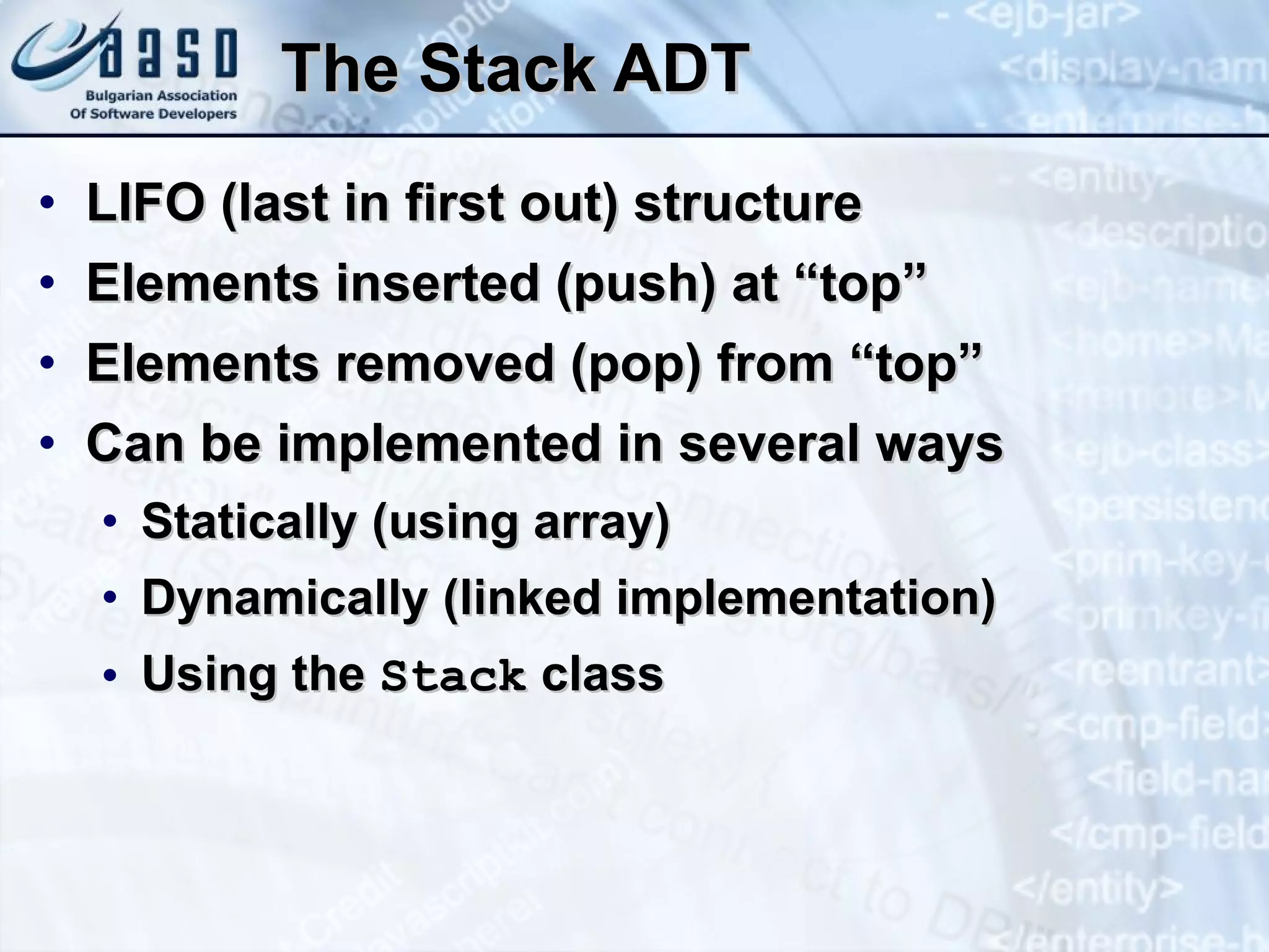 The Stack ADT LIFO (last in first out) structure Elements inserted (push) at “top” Elements removed (pop) from “top” Can be implemented in several ways Statically (using array) Dynamically (linked implementation) Using the  Stack  class 