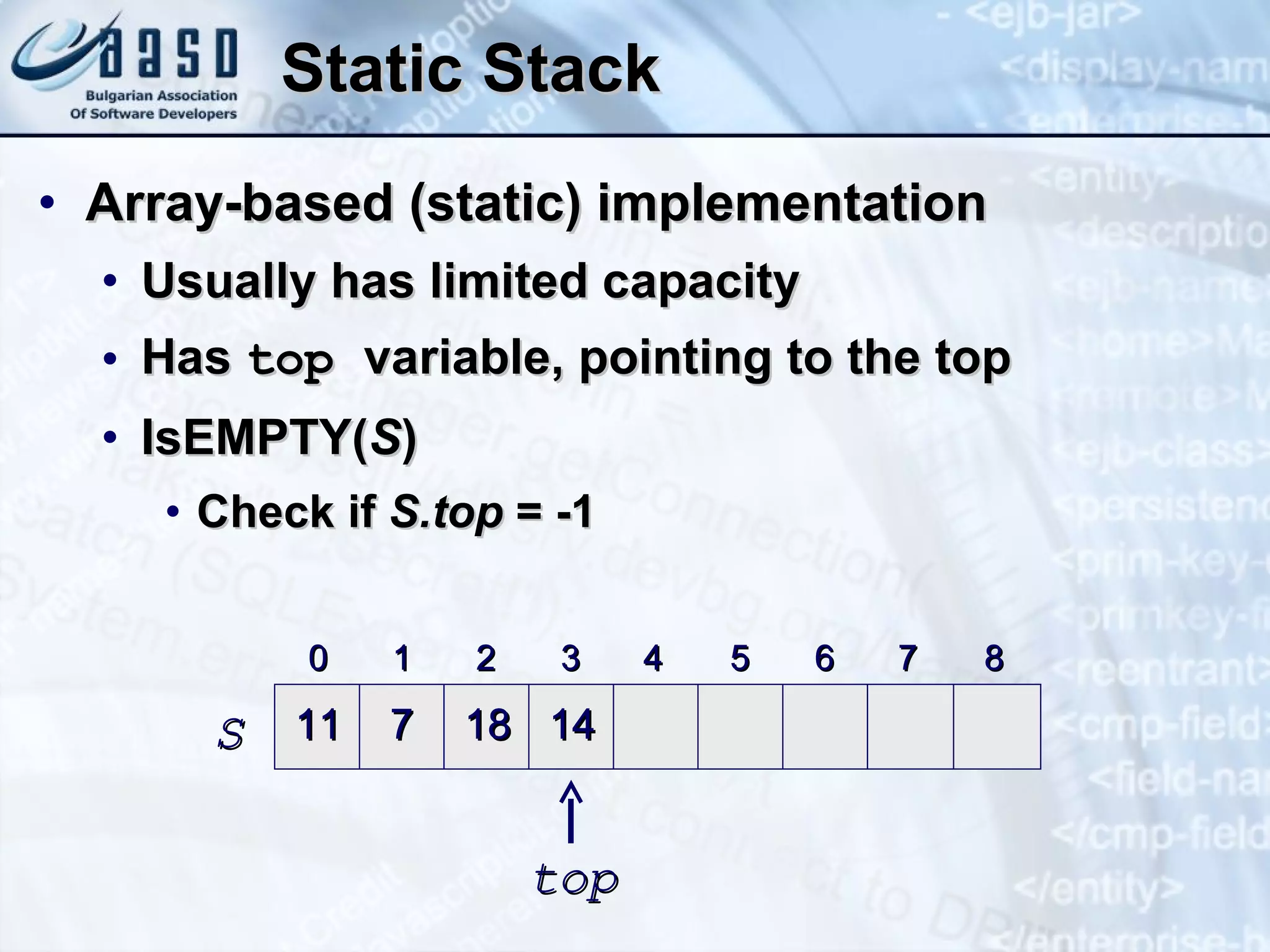 Static Stack Array-based (static) implementation Usually has limited capacity Has  top  variable, pointing to the top IsEMPTY( S ) Check if  S.top  = -1 0 1 2 3 4 5 6 7 8 11 7 18 14 S top 
