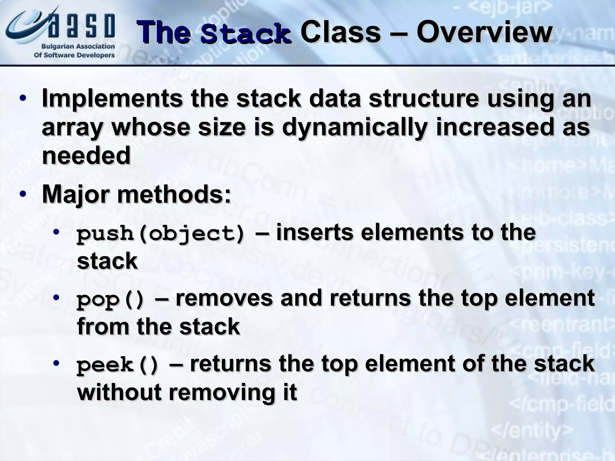 The  Stack  Class – Overview Implements the stack data structure using an array whose size is dynamically increased as needed Major methods: push(object)  – inserts elements to the stack pop()  – removes and returns the top element from the stack peek()  – returns the top element of the stack without removing it 
