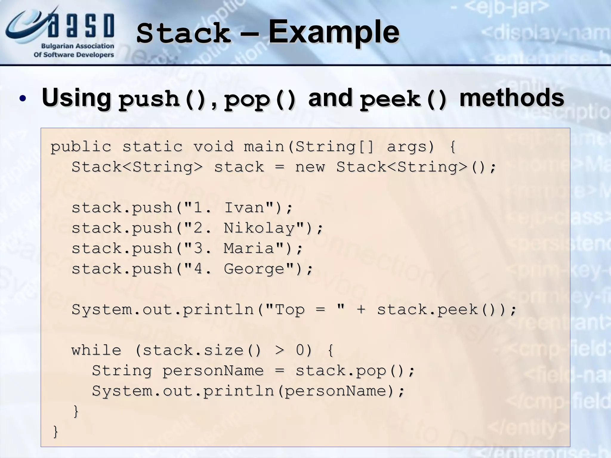 Stack  – Example Using  push() ,  pop()  and  peek()  methods public static void main(String[] args) { Stack<String> stack = new Stack<String>(); stack.push(&quot;1. Ivan&quot;); stack.push(&quot;2. Nikolay&quot;); stack.push(&quot;3. Maria&quot;); stack.push(&quot;4. George&quot;); System.out.println(&quot;Top = &quot; + stack.peek()); while (stack.size() > 0)   { String personName = stack.pop(); System.out.println(personName); } } 