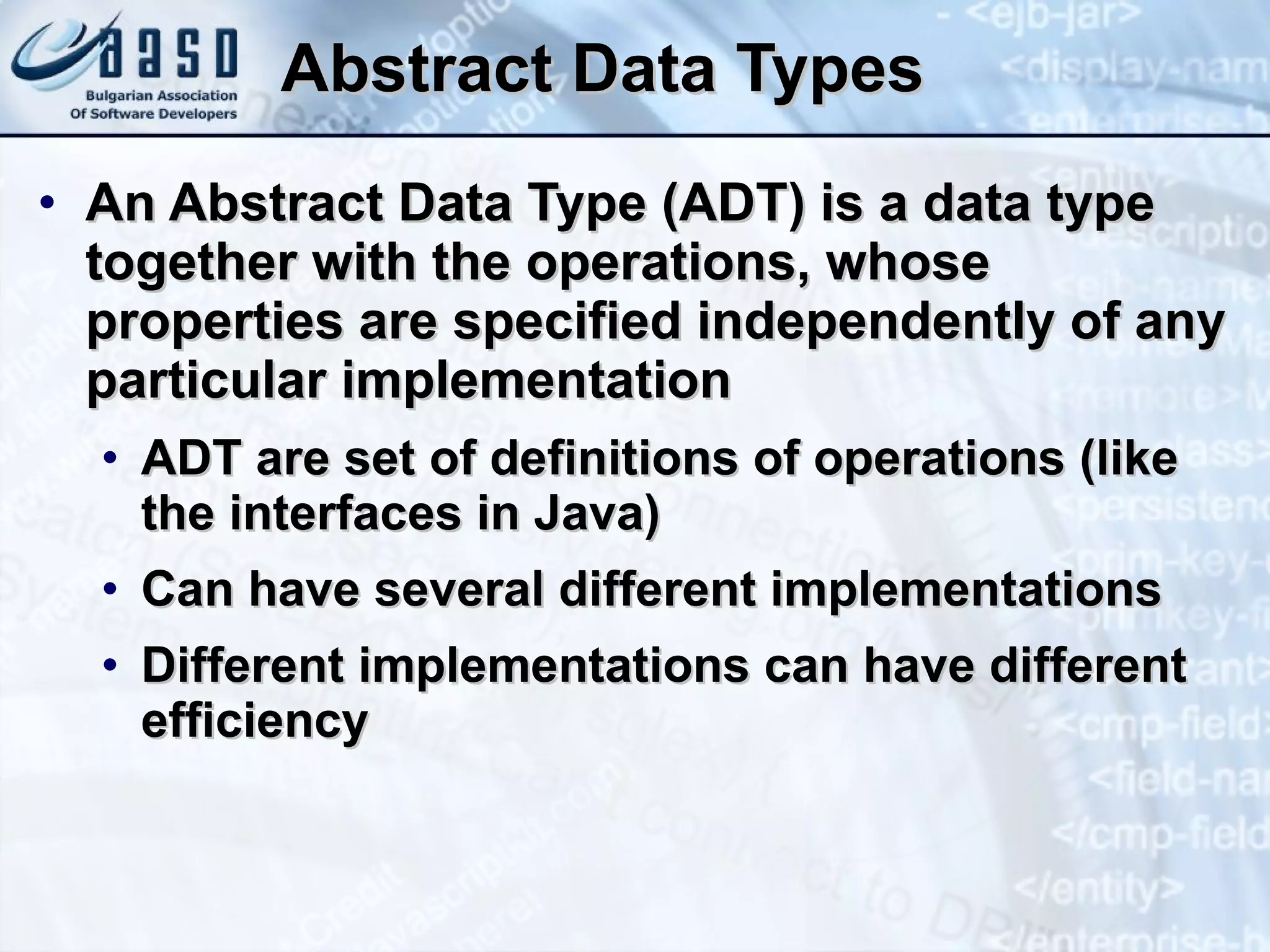 Abstract Data Types An Abstract Data Type (ADT) is a data type together with the operations, whose properties are specified independently of any particular implementation ADT are set of definitions of operations (like the interfaces in Java) Can have several different implementations Different implementations can have different efficiency 