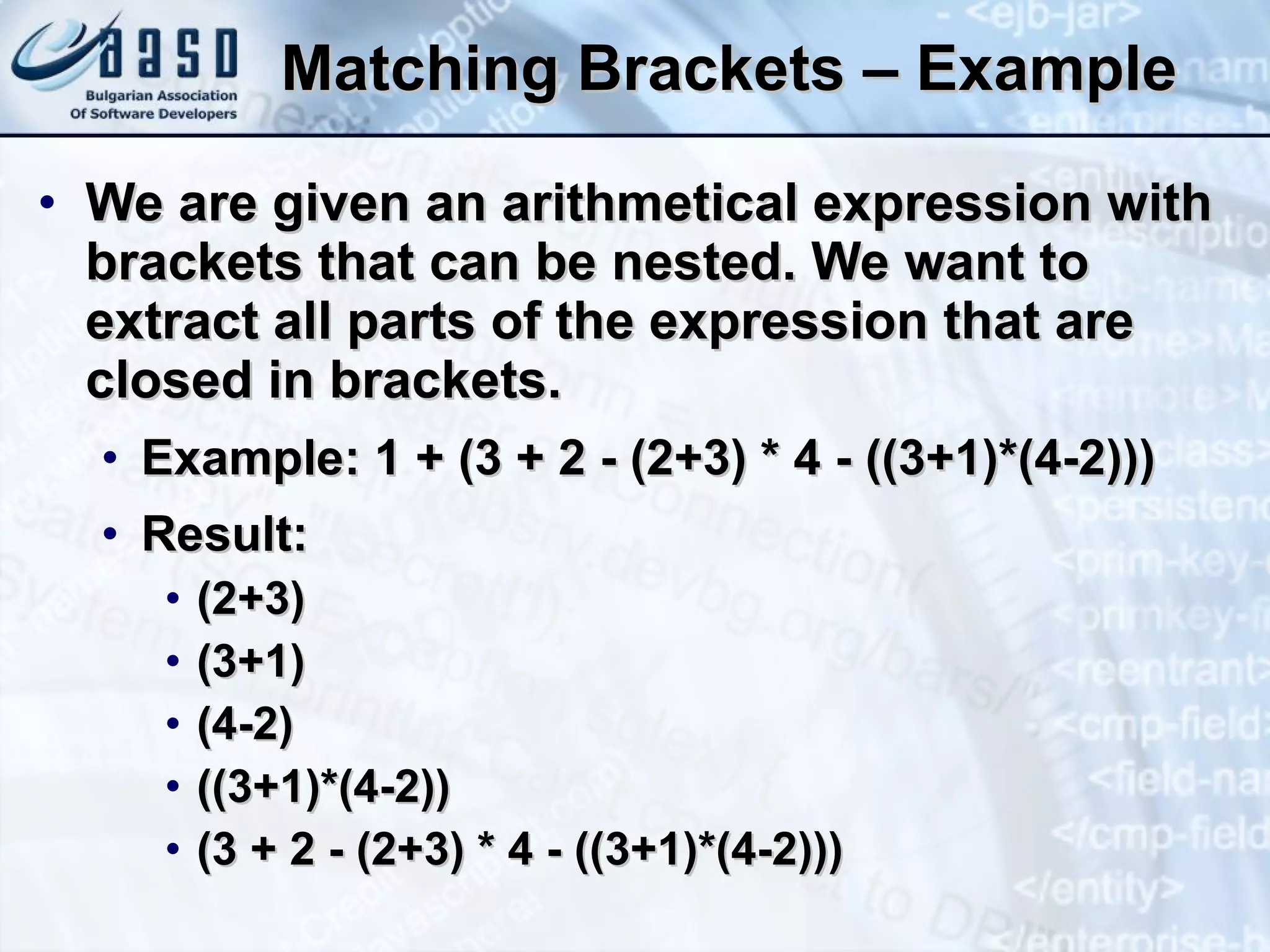 Matching Brackets – Example We are given an arithmetical expression with brackets that can be nested. We want to extract all parts of the expression that are closed in brackets. Example: 1 + (3 + 2 - (2+3) * 4 - ((3+1)*(4-2))) Result: (2+3) (3+1) (4-2) ((3+1)*(4-2)) (3 + 2 - (2+3) * 4 - ((3+1)*(4-2))) 