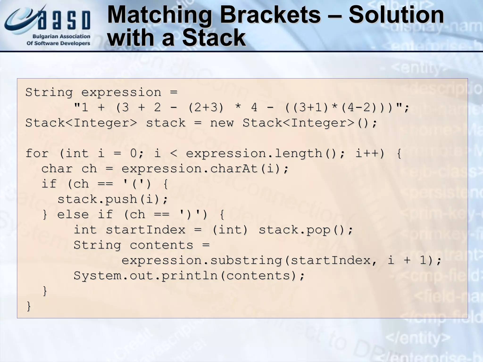 Matching Brackets – Solution with a Stack String expression = &quot;1 + (3 + 2 - (2+3) * 4 - ((3+1)*(4-2)))&quot;; Stack<Integer> stack = new Stack<Integer>(); for (int i = 0; i < expression.length(); i++) { char ch = expression.charAt(i); if (ch == '(') { stack.push(i); } else if (ch == ')') { int startIndex = (int) stack.pop(); String contents =  expression.substring(startIndex, i + 1); System.out.println(contents); } } 