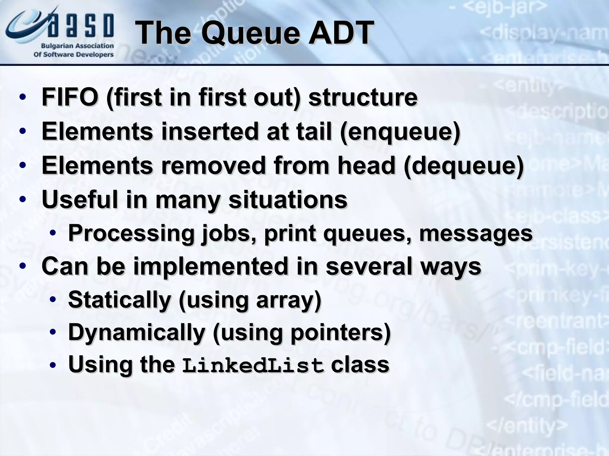 The Queue ADT FIFO (first in first out) structure Elements inserted at tail (enqueue) Elements removed from head ( dequeue ) Useful in many situations Processing jobs, print queues, messages Can be implemented in several ways Statically (using array) Dynamically (using pointers) Using the  LinkedList  class 