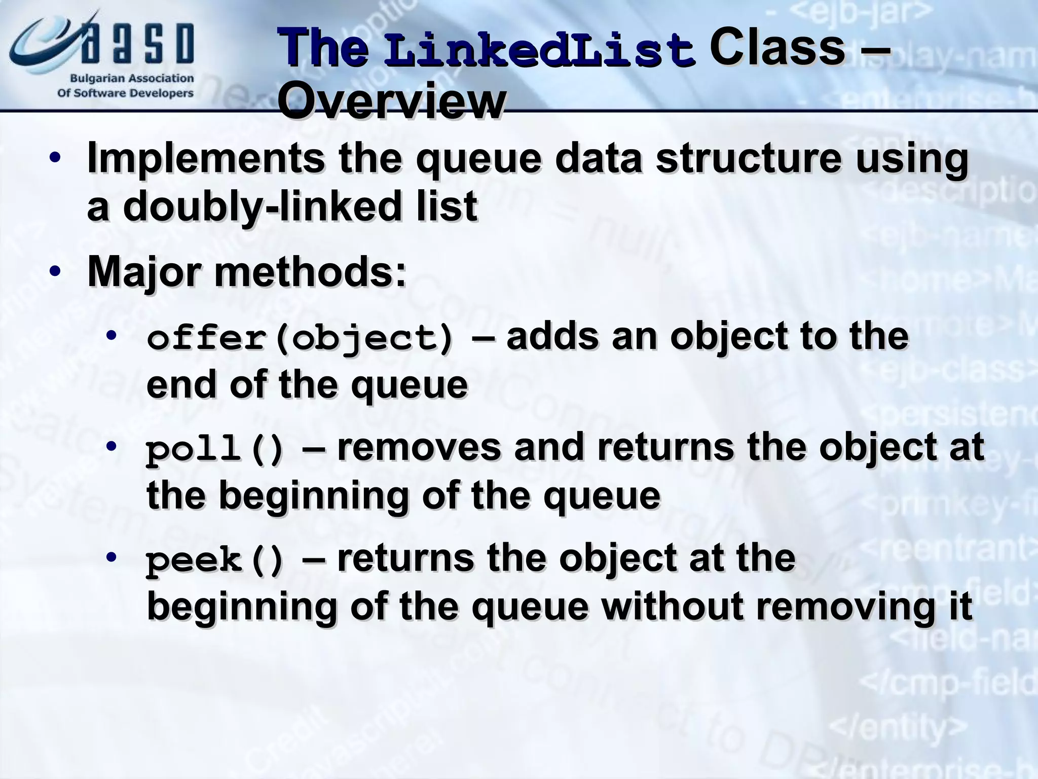 The  LinkedList  Class – Overview Implements the queue data structure using a doubly-linked list Major methods: offer(object)  – adds an object to the end of the queue poll()  – removes and returns the object at the beginning of the queue peek()  – returns the object at the beginning of the queue without removing it 