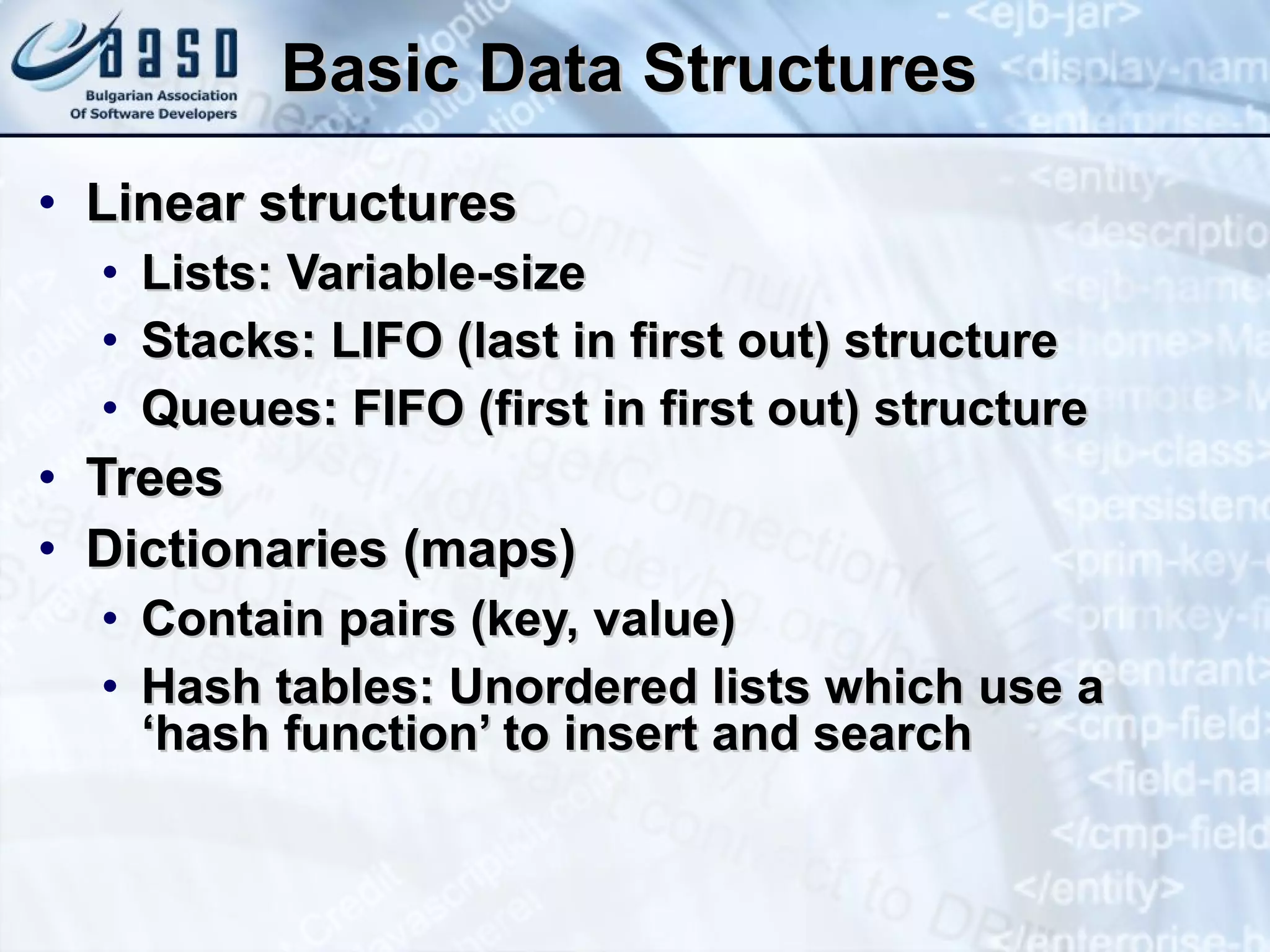 Basic Data Structures Linear structures Lists: Variable-size Stacks: LIFO (last in first out) structure Queues: FIFO (first in first out) structure Trees Dictionaries (maps) Contain pairs (key, value) Hash tables: Unordered lists which use a ‘hash function’ to insert and search 