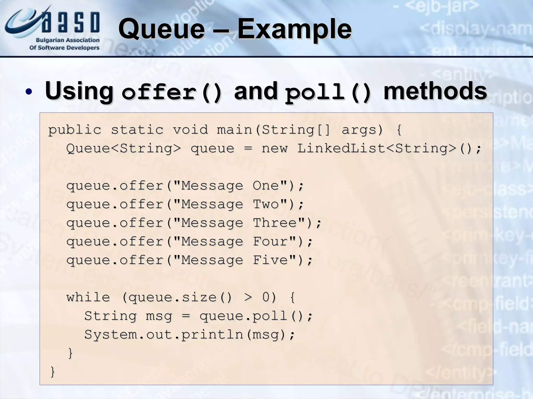 Queue –   Example Using  offer ()  and  poll ()  methods public static void main(String[] args) { Queue<String> queue = new LinkedList<String>(); queue.offer(&quot;Message One&quot;); queue.offer(&quot;Message Two&quot;); queue.offer(&quot;Message Three&quot;); queue.offer(&quot;Message Four&quot;); queue.offer(&quot;Message Five&quot;); while (queue.size() > 0) { String msg = queue.poll(); System.out.println(msg); } } 