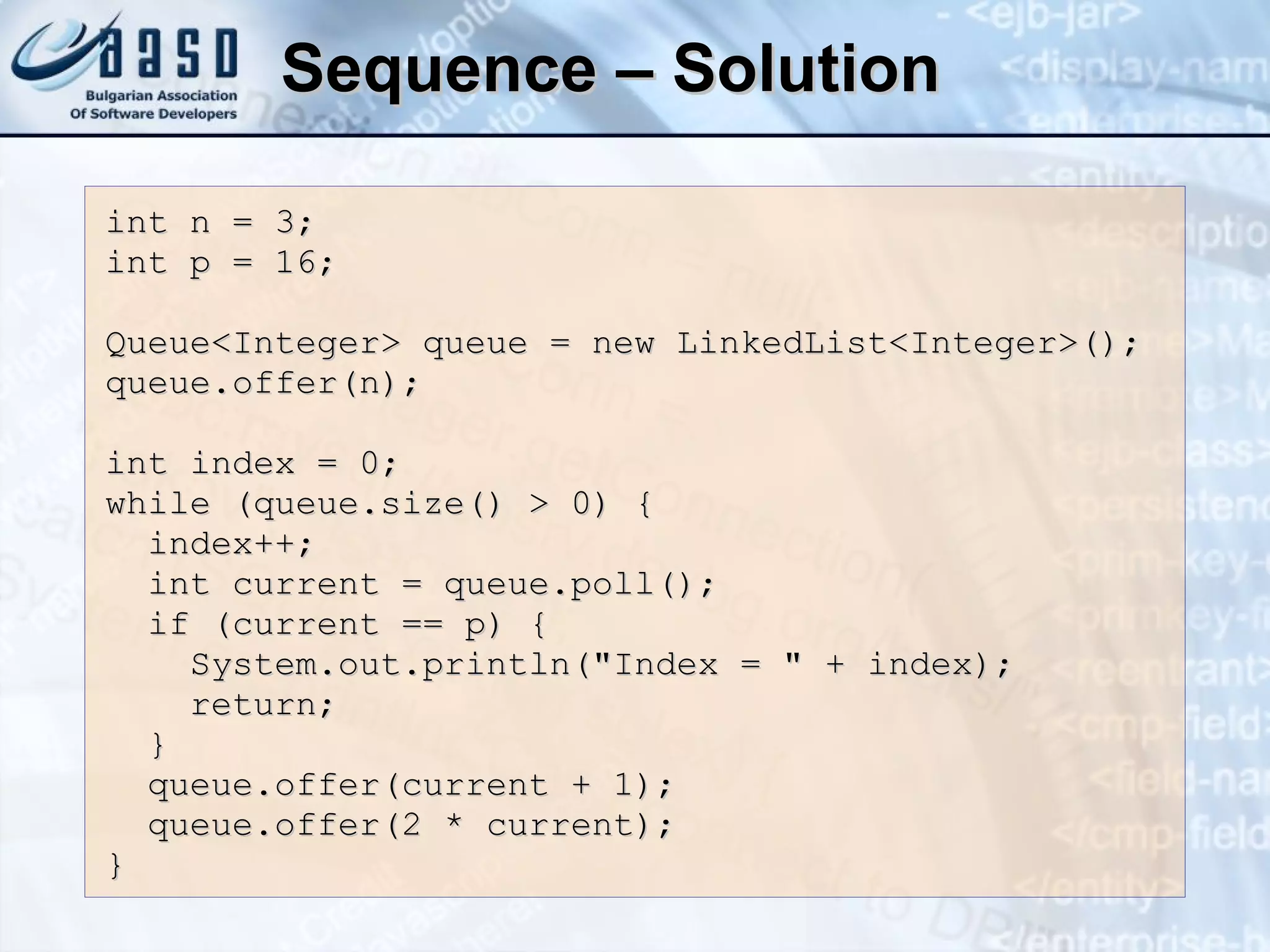 Sequence – Solution int n = 3; int p = 16; Queue<Integer> queue = new LinkedList<Integer>(); queue.offer(n); int index = 0; while (queue.size() > 0) { index++; int current = queue.poll(); if (current == p) { System.out.println(&quot;Index = &quot; + index); return; } queue.offer(current + 1); queue.offer(2 * current); } 