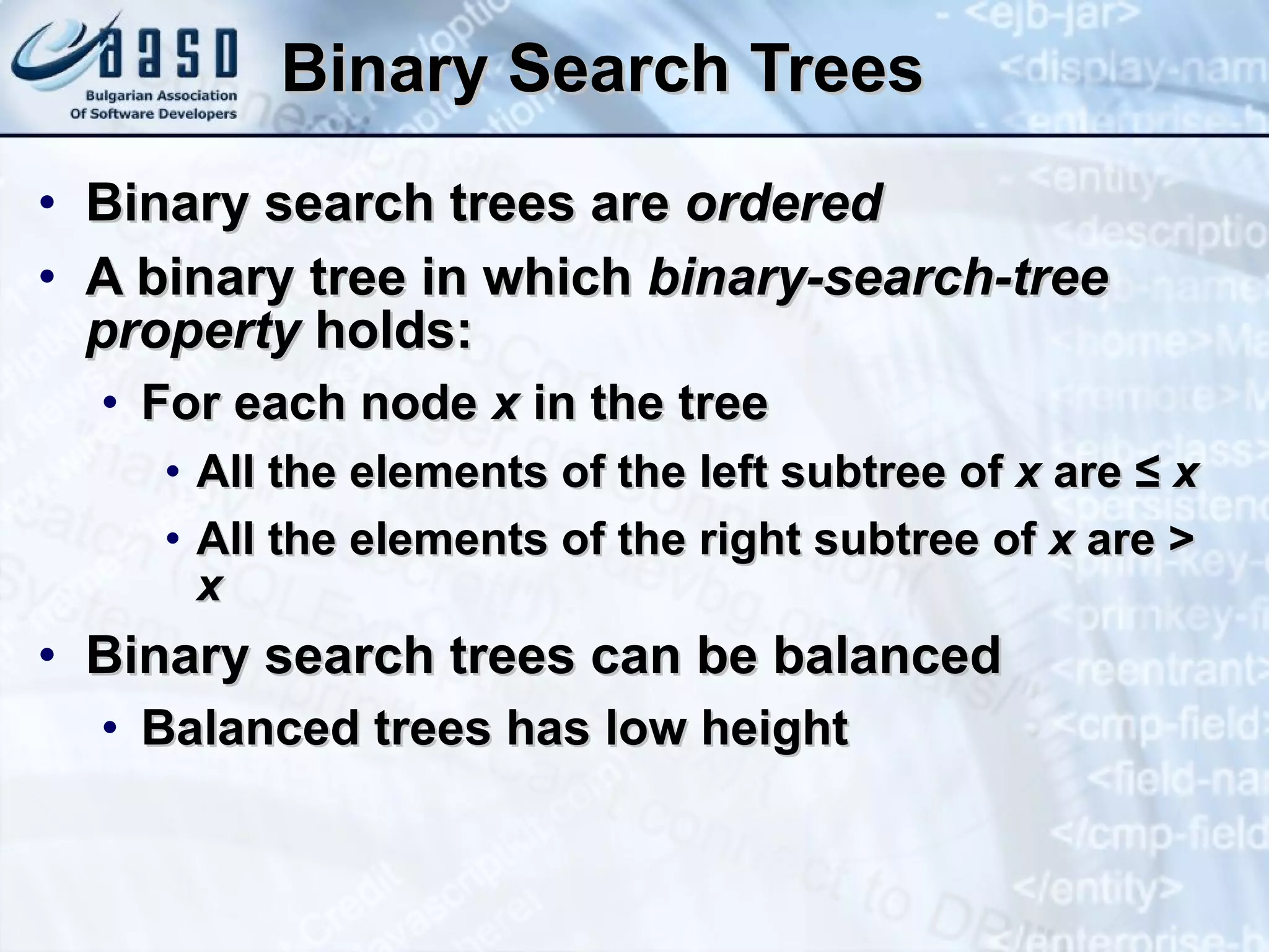 Binary Search Trees Binary search trees are  ordered A binary tree in which  binary-search-tree property  holds: For each node  x  in the tree All the elements of the left subtree of  x  are  ≤   x All the elements of the right subtree of  x  are >  x Binary search trees can be balanced Balanced trees has low height 