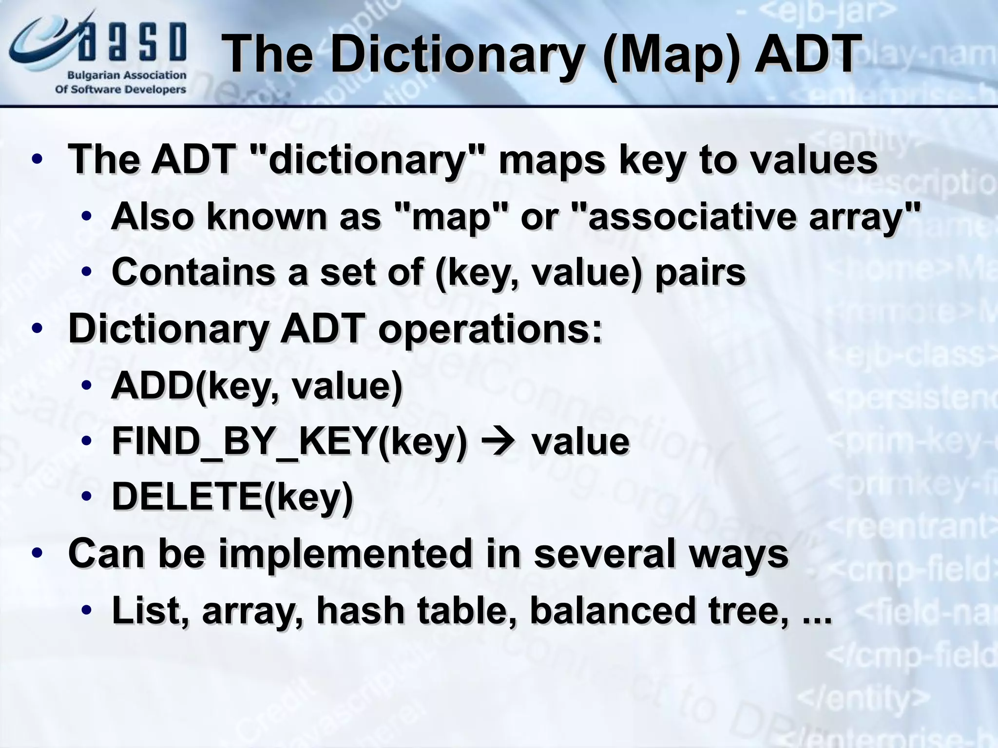 The Dictionary (Map) ADT The ADT &quot;dictionary&quot; maps key to values Also known as &quot;map&quot; or &quot;associative array&quot; Contains a set of (key, value) pairs Dictionary ADT operations: ADD(key, value) FIND_BY_KEY(key)    value DELETE(key) Can be implemented in several ways List, array, hash table, balanced tree, ... 
