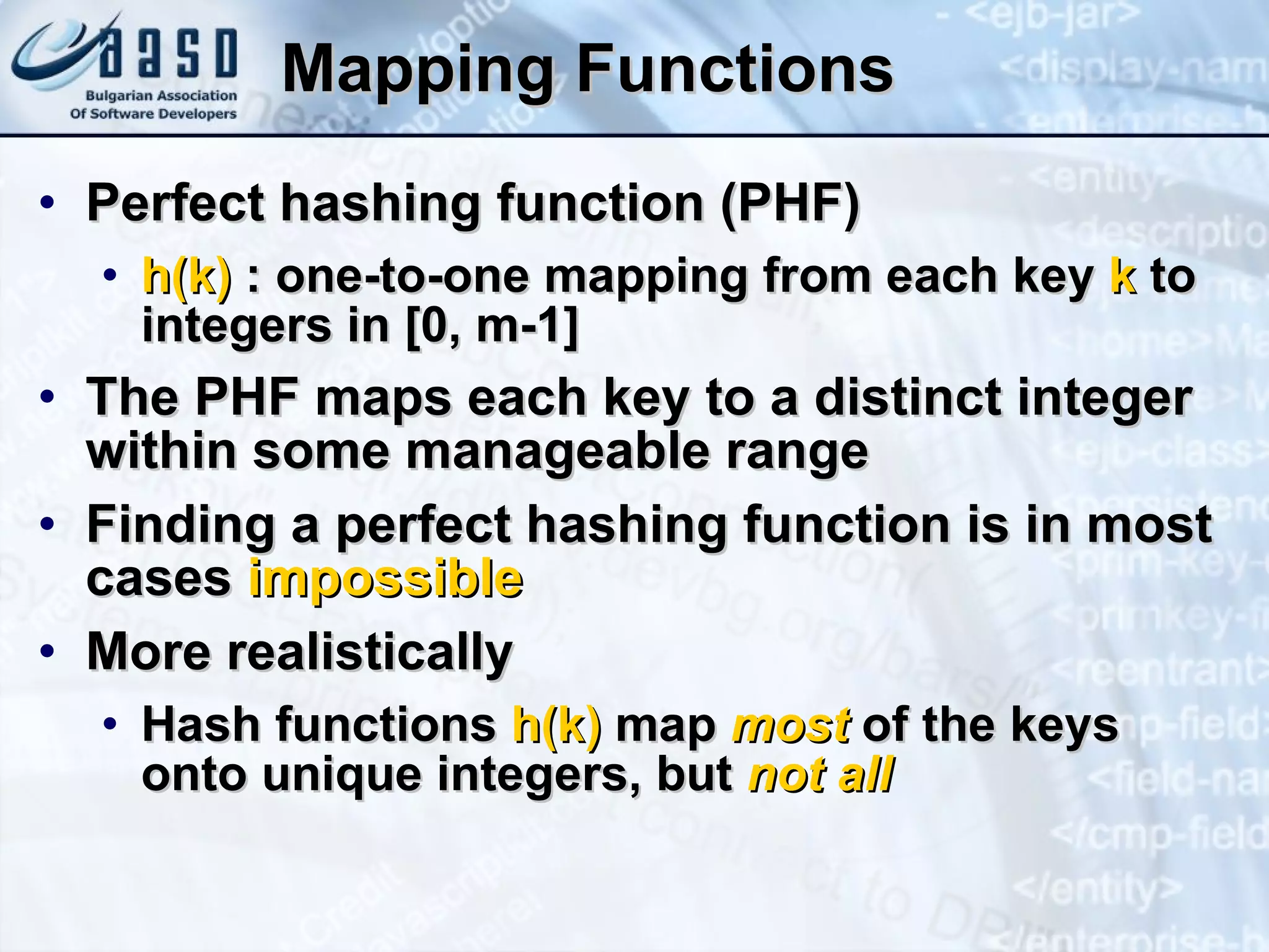 Mapping Functions Perfect hashing function (PHF) h(k)  : one-to-one mapping from each key  k  to integers in [ 0 ,   m -1 ] The PHF maps each key to a distinct integer within some manageable range Finding a perfect hashing function is in most cases  impossible More realistically Hash functions  h(k)  map  most  of the keys onto unique integers, but  not all 
