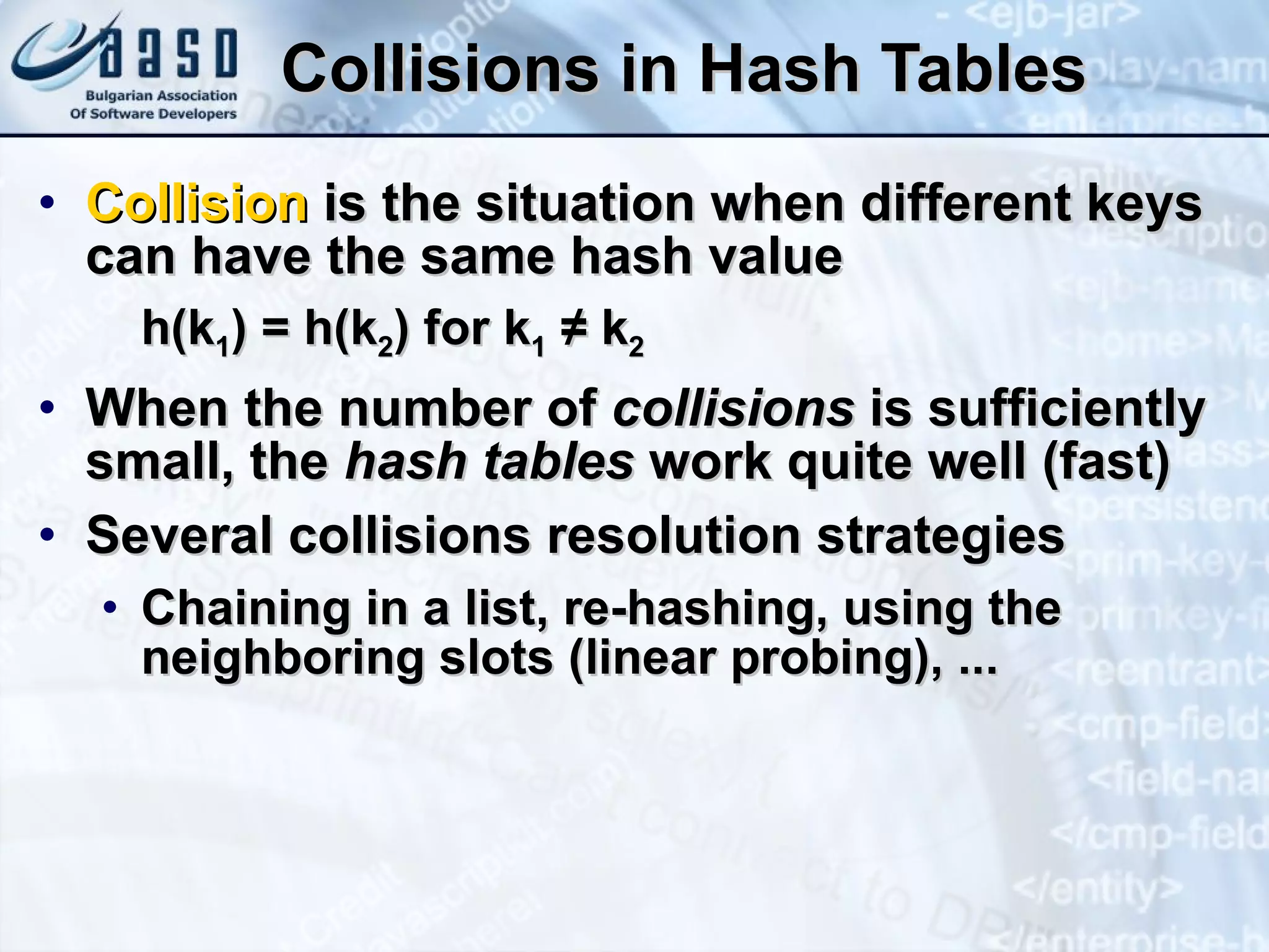 Collisions in Hash Tables Collision  is the situation when different keys can have the same hash value h(k 1 ) = h(k 2 ) for k 1   ≠ k 2 When the number of  collisions  is sufficiently small, the  hash tables  work quite well (fast) Several collisions resolution strategies Chaining in a list, re-hashing, using the neighboring slots (linear probing), ... 