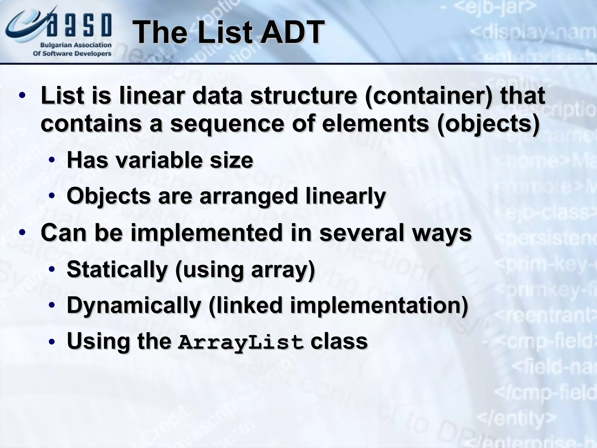 The List ADT List is linear data structure (container) that contains a sequence of elements (objects) Has variable size Objects are arranged linearly Can be implemented in several ways Statically (using array) Dynamically (linked implementation) Using the  ArrayList  class 